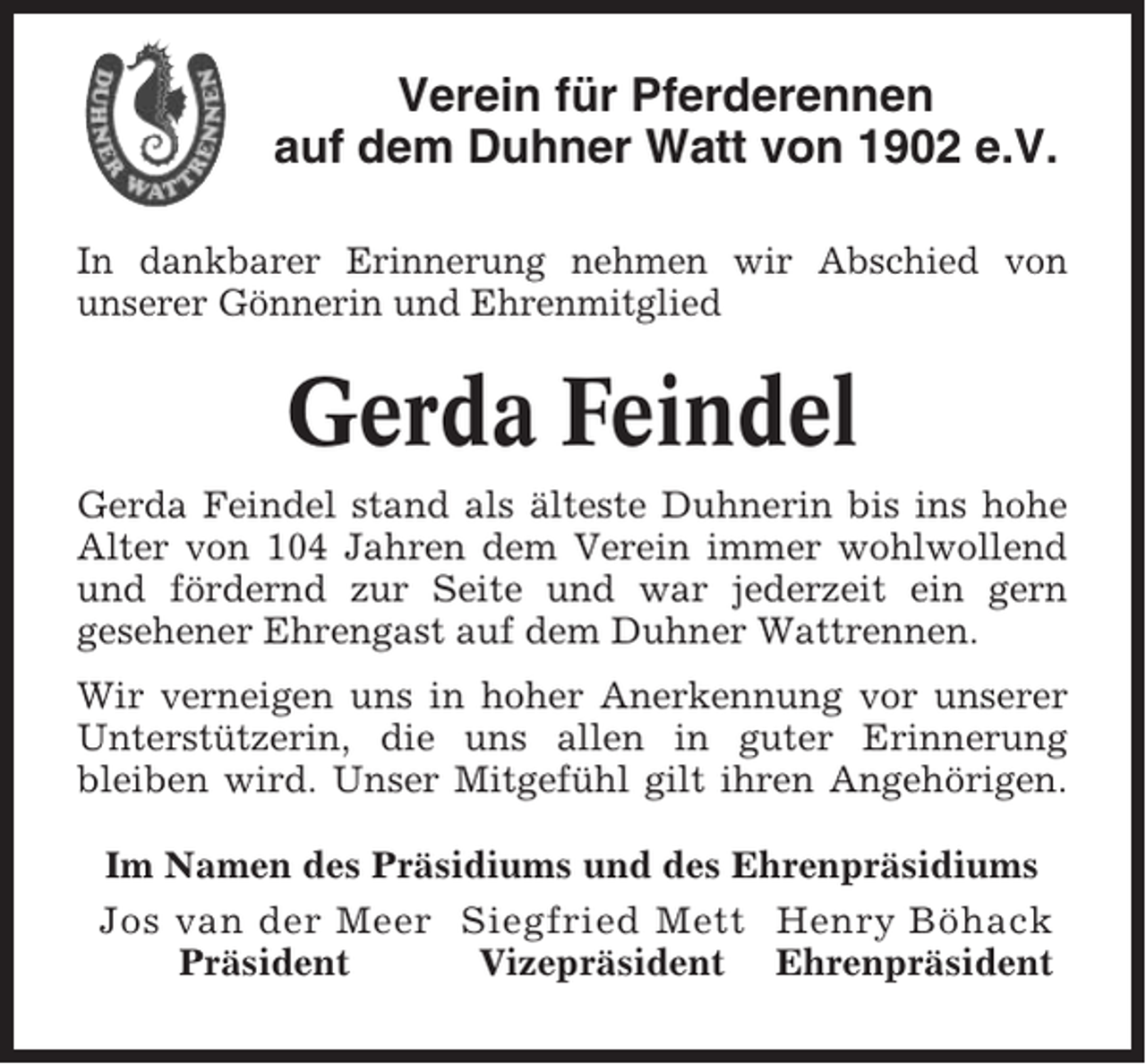 <p>Verein für Pferderennen<br />auf dem Duhner Watt von 1902 e.V.<br />In dankbarer Erinnerung nehmen wir Abschied von<br />unserer Gönnerin und Ehrenmitglied</p><p>Gerda Feindel<br />Gerda Feindel stand als älteste Duhnerin bis ins hohe<br />Alter von 104 Jahren dem Verein immer wohlwollend<br />und fördernd zur Seite und war jederzeit ein gern<br />gesehener Ehrengast auf dem Duhner Wattrennen.<br />Wir verneigen uns in hoher Anerkennung vor unserer<br />Unterstützerin, die uns allen in guter Erinnerung<br />bleiben wird. Unser Mitgefühl gilt ihren Angehörigen.<br />Im Namen des Präsidiums und des Ehrenpräsidiums<br />Jos van der Meer Siegfried Mett Henry Böhack<br />Präsident<br />Vizepräsident Ehrenpräsident</p>