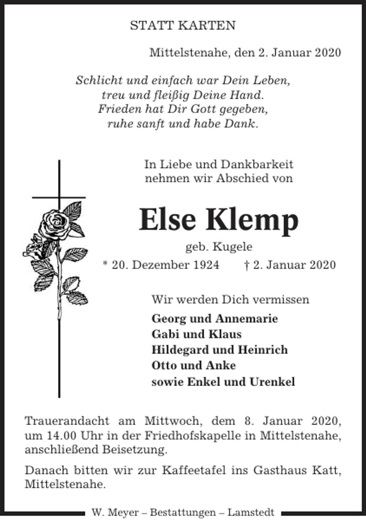 <p>STATT KARTEN<br />Mittelstenahe, den 2. Januar 2020<br />Schlicht und einfach war Dein Leben,<br />treu und fleißig Deine Hand.<br />Frieden hat Dir Gott gegeben,<br />ruhe sanft und habe Dank.<br />In Liebe und Dankbarkeit<br />nehmen wir Abschied von</p><p>Else Klemp<br />geb. Kugele<br />* 20. Dezember 1924<br />† 2. Januar 2020<br />Wir werden Dich vermissen<br />Georg und Annemarie<br />Gabi und Klaus<br />Hildegard und Heinrich<br />Otto und Anke<br />sowie Enkel und Urenkel<br />Trauerandacht am Mittwoch, dem 8. Januar 2020,<br />um 14.00 Uhr in der Friedhofskapelle in Mittelstenahe,<br />anschließend Beisetzung.<br />Danach bitten wir zur Kaffeetafel ins Gasthaus Katt,<br />Mittelstenahe.<br />W. Meyer – Bestattungen – Lamstedt</p>