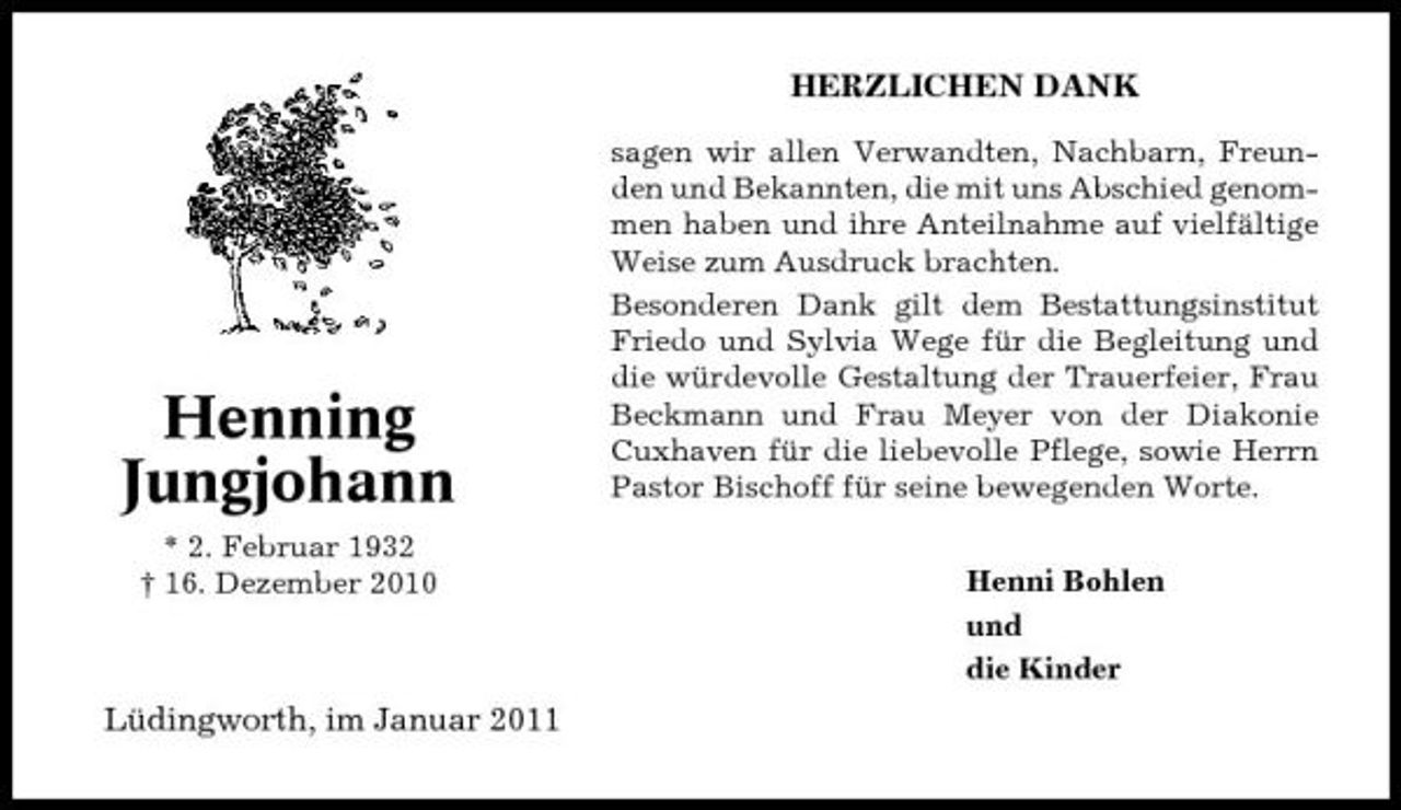<p>HERZLICHEN DANK<br />sagen wir allen Verwandten, Nachbarn, Freunden und Bekannten, die mit uns Abschied genommen haben und ihre Anteilnahme auf vielfältige Weise zum Ausdruck brachten. Besonderen Dank gilt dem Bestattungsinstitut Friedo und Sylvia Wege für die Begleitung und die würdevolle Gestaltung der Trauerfeier, Frau Beckmann und Frau Meyer von der Diakonie Cuxhaven für die liebevolle Pflege, sowie Herrn Pastor Bischoff für seine bewegenden Worte. Henni Bohlen und die Kinder</p><p>Henning Jungjohann<br />* 2. Februar 1932 † 16. Dezember 2010</p><p>Lüdingworth, im Januar 2011</p>