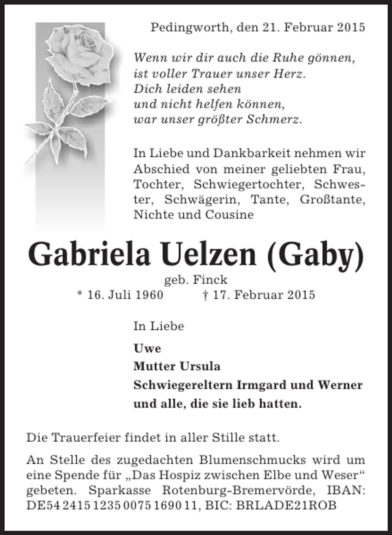 <p>Pedingworth, den 21. Februar 2015<br />Wenn wir dir auch die Ruhe gönnen,<br />ist voller Trauer unser Herz.<br />Dich leiden sehen<br />und nicht helfen können,<br />war unser größter Schmerz.<br />In Liebe und Dankbarkeit nehmen wir<br />Abschied von meiner geliebten Frau,<br />Tochter, Schwiegertochter, Schwester, Schwägerin, Tante, Großtante,<br />Nichte und Cousine</p><p>Gabriela Uelzen (Gaby)<br />* 16. Juli 1960</p><p>geb. Finck<br />† 17. Februar 2015</p><p>In Liebe<br />Uwe<br />Mutter Ursula<br />Schwiegereltern Irmgard und Werner<br />und alle, die sie lieb hatten.<br />Die Trauerfeier findet in aller Stille statt.<br />An Stelle des zugedachten Blumenschmucks wird um<br />eine Spende für „Das Hospiz zwischen Elbe und Weser“<br />gebeten. Sparkasse Rotenburg-Bremervörde, IBAN:<br />DE54 2415 1235 0075 1690 11, BIC: BRLADE21ROB</p>