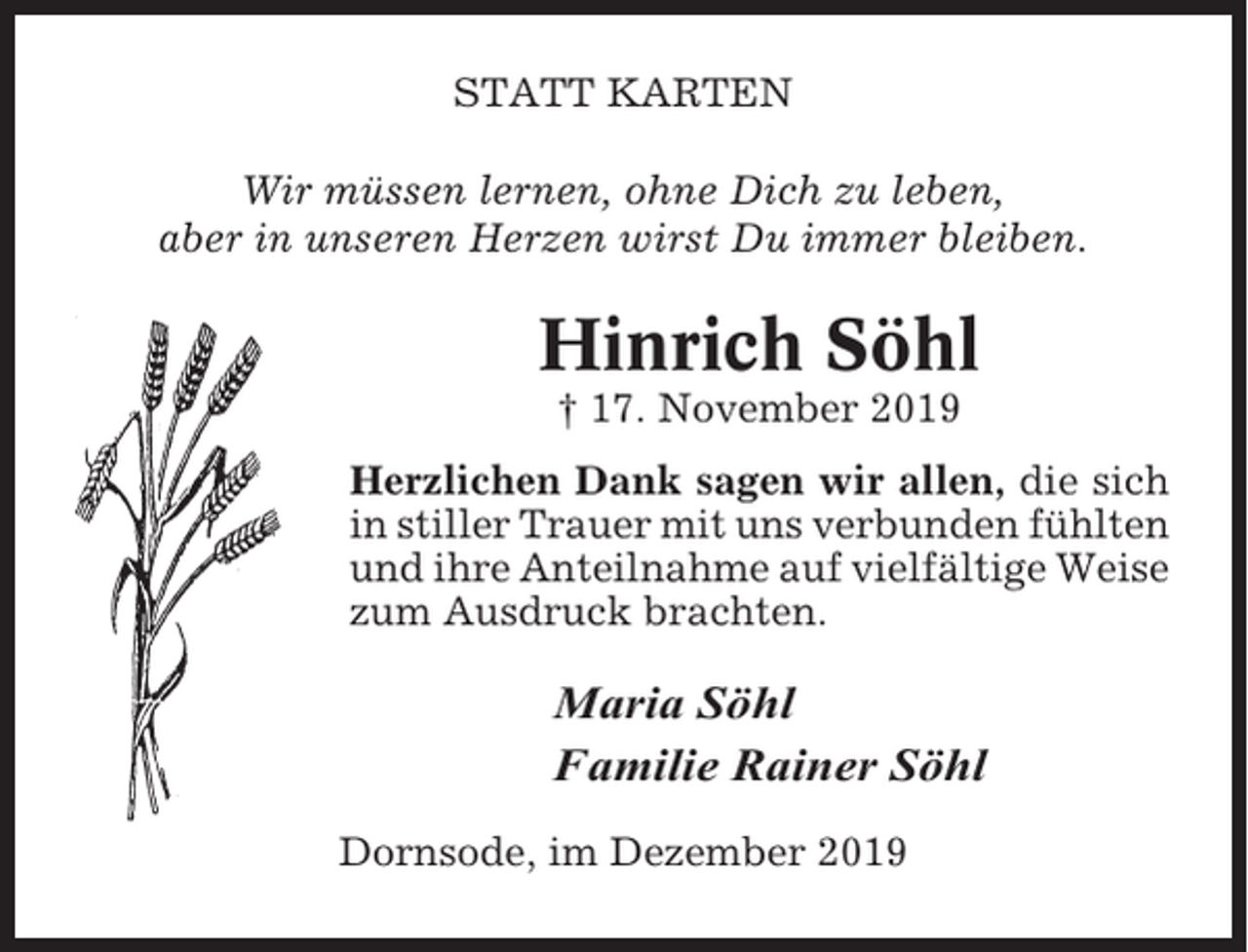 <p>STATT KARTEN<br />Wir müssen lernen, ohne Dich zu leben,<br />aber in unseren Herzen wirst Du immer bleiben.</p><p>Hinrich Söhl<br />† 17. November 2019<br />Herzlichen Dank sagen wir allen, die sich<br />in stiller Trauer mit uns verbunden fühlten<br />und ihre Anteilnahme auf vielfältige Weise<br />zum Ausdruck brachten.</p><p>Maria Söhl<br />Familie Rainer Söhl<br />Dornsode, im Dezember 2019</p>
