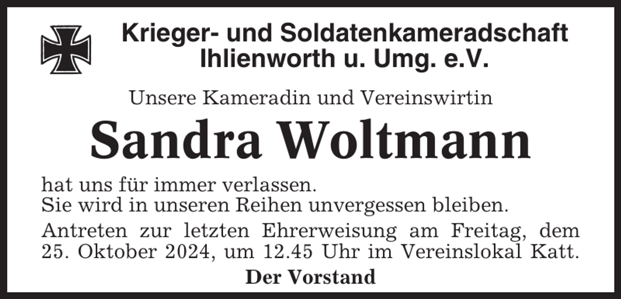 <p>Krieger- und Soldatenkameradschaft<br />Ihlienworth u. Umg. e.V.<br />Unsere Kameradin und Vereinswirtin</p><p>Sandra Woltmann<br />hat uns für immer verlassen.<br />Sie wird in unseren Reihen unvergessen bleiben.<br />Antreten zur letzten Ehrerweisung am Freitag, dem<br />25. Oktober 2024, um 12.45 Uhr im Vereinslokal Katt.<br />Der Vorstand</p>