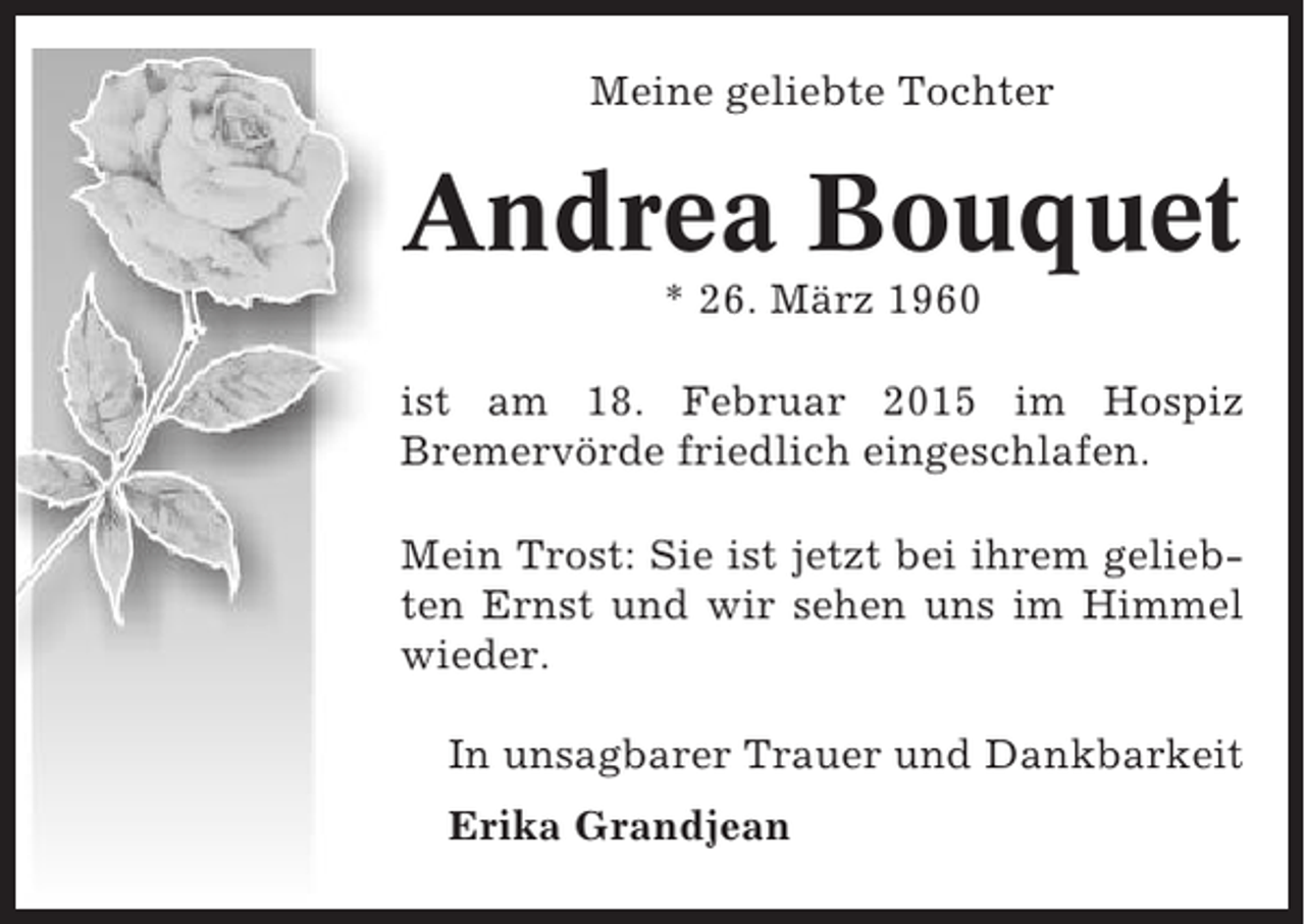 <p>Meine geliebte Tochter</p><p>Andrea Bouquet<br />* 26. März 1960<br />ist am 18. Februar 2015 im Hospiz<br />Bremervörde friedlich eingeschlafen.<br />Mein Trost: Sie ist jetzt bei ihrem geliebten Ernst und wir sehen uns im Himmel<br />wieder.<br />In unsagbarer Trauer und Dankbarkeit<br />Erika Grandjean</p>
