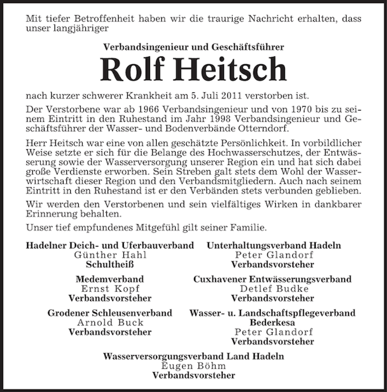 <p>Mit tiefer Betroffenheit haben wir die traurige Nachricht erhalten, dass<br />unser langjähriger<br />Verbandsingenieur und Geschäftsführer</p><p>Rolf Heitsch<br />nach kurzer schwerer Krankheit am 5. Juli 2011 verstorben ist.<br />Der Verstorbene war ab 1966 Verbandsingenieur und von 1970 bis zu seinem Eintritt in den Ruhestand im Jahr 1998 Verbandsingenieur und Geschäftsführer der Wasser- und Bodenverbände Otterndorf.<br />Herr Heitsch war eine von allen geschätzte Persönlichkeit. In vorbildlicher<br />Weise setzte er sich für die Belange des Hochwasserschutzes, der Entwässerung sowie der Wasserversorgung unserer Region ein und hat sich dabei<br />große Verdienste erworben. Sein Streben galt stets dem Wohl der Wasserwirtschaft dieser Region und den Verbandsmitgliedern. Auch nach seinem<br />Eintritt in den Ruhestand ist er den Verbänden stets verbunden geblieben.<br />Wir werden den Verstorbenen und sein vielfältiges Wirken in dankbarer<br />Erinnerung behalten.<br />Unser tief empfundenes Mitgefühl gilt seiner Familie.<br />Hadelner Deich- und Uferbauverband<br />Günther Hahl<br />Schultheiß</p><p>Unterhaltungsverband Hadeln<br />Peter Glandorf<br />Verbandsvorsteher</p><p>Medemverband<br />Ernst Kopf<br />Verbandsvorsteher</p><p>Cuxhavener Entwässerungsverband<br />Detlef Budke<br />Verbandsvorsteher</p><p>Grodener Schleusenverband<br />Arnold Buck<br />Verbandsvorsteher</p><p>Wasser- u. Landschaftspflegeverband<br />Bederkesa<br />Peter Glandorf<br />Verbandsvorsteher</p><p>Wasserversorgungsverband Land Hadeln<br />Eugen Böhm<br />Verbandsvorsteher</p>