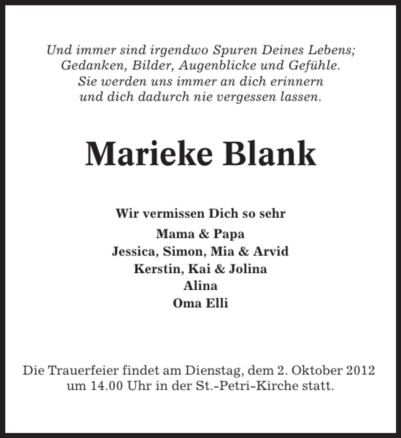 <p>Und immer sind irgendwo Spuren Deines Lebens;<br />Gedanken, Bilder, Augenblicke und Gefühle.<br />Sie werden uns immer an dich erinnern<br />und dich dadurch nie vergessen lassen.</p><p>Marieke Blank<br />Wir vermissen Dich so sehr<br />Mama &amp; Papa<br />Jessica, Simon, Mia &amp; Arvid<br />Kerstin, Kai &amp; Jolina<br />Alina<br />Oma Elli</p><p>Die Trauerfeier findet am Dienstag, dem 2. Oktober 2012<br />um 14.00 Uhr in der St.-Petri-Kirche statt.</p>