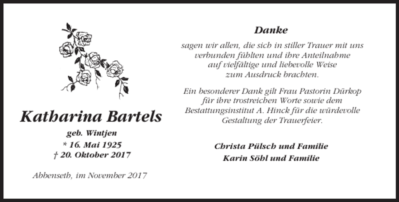 <p>Danke<br />sagen wir allen, die sich in stiller Trauer mit uns<br />verbunden fühlten und ihre Anteilnahme<br />auf vielfältige und liebevolle Weise<br />zum Ausdruck brachten.</p><p>Katharina Bartels</p><p>Ein besonderer Dank gilt Frau Pastorin Dürkop<br />für ihre trostreichen Worte sowie dem<br />Bestattungsinstitut A. Hinck für die würdevolle<br />Gestaltung der Trauerfeier.</p><p>geb. Wintjen<br />* 16. Mai 1925<br />† 20. Oktober 2017</p><p>Christa Pülsch und Familie<br />Karin Söhl und Familie</p><p>Abbenseth, im November 2017</p>