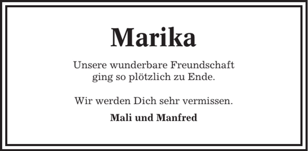 <p>Marika<br />Unsere wunderbare Freundschaft<br />ging so plötzlich zu Ende.<br />Wir werden Dich sehr vermissen.<br />Mali und Manfred</p>