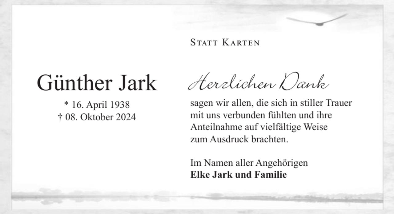 <p>Statt Karten</p><p>Marie Herrendörfer</p><p>Günther<br />Jark<br />† 26. September 2024<br />* 16. April 1938<br />† 08. Oktober 2024</p><p>für die tröstenden Worte, geschrieben oder<br />gesprochen, für eine stumme Umarmung,<br />für alle Zeichen der Liebe und Freundschaft,<br />für<br />Blumen<br />und Kränze<br />letzte<br />Geleit.<br />sagen<br />wir allen,<br />die sichund<br />in das<br />stiller<br />Trauer</p><p>Herzlichen Dank</p><p>mit uns verbunden fühlten und ihre<br />InAnteilnahme<br />stiller Trauerauf vielfältige Weise<br />zum<br />Ausdruck<br />brachten.<br />Martin<br />und Simone<br />Hegmann</p><p>mit Hannah-Sophia und Lena-Marie<br />Im NamenCordts<br />aller Angehörigen<br />Wolfgang<br />Elke Jark und Familie</p>