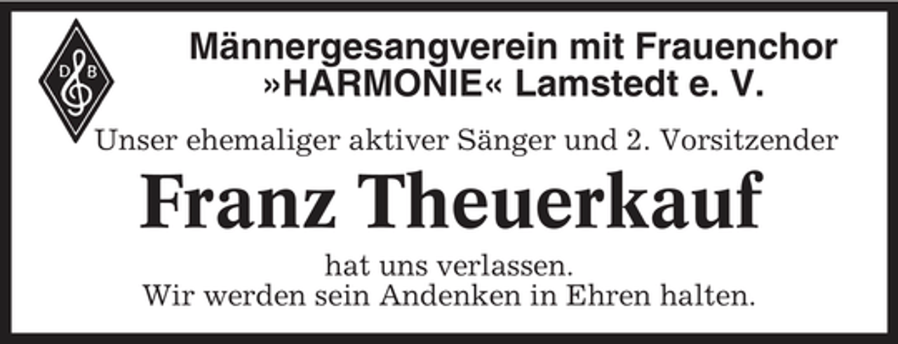 <p>Männergesangverein mit Frauenchor »HARMONIE« Lamstedt e. V.<br />Unser ehemaliger aktiver Sänger und 2. Vorsitzender</p><p>Franz Theuerkauf<br />hat uns verlassen. Wir werden sein Andenken in Ehren halten.</p>