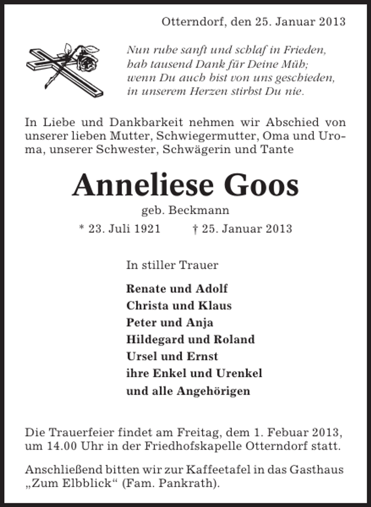 <p>Otterndorf, den 25. Januar 2013<br />Nun ruhe sanft und schlaf in Frieden,<br />hab tausend Dank für Deine Müh;<br />wenn Du auch bist von uns geschieden,<br />in unserem Herzen stirbst Du nie.<br />In Liebe und Dankbarkeit nehmen wir Abschied von<br />unserer lieben Mutter, Schwiegermutter, Oma und Uroma, unserer Schwester, Schwägerin und Tante</p><p>Anneliese Goos<br />geb. Beckmann<br />* 23. Juli 1921</p><p>† 25. Januar 2013</p><p>In stiller Trauer<br />Renate und Adolf<br />Christa und Klaus<br />Peter und Anja<br />Hildegard und Roland<br />Ursel und Ernst<br />ihre Enkel und Urenkel<br />und alle Angehörigen<br />Die Trauerfeier findet am Freitag, dem 1. Febuar 2013,<br />um 14.00 Uhr in der Friedhofskapelle Otterndorf statt.<br />Anschließend bitten wir zur Kaffeetafel in das Gasthaus<br />„Zum Elbblick“ (Fam. Pankrath).</p>