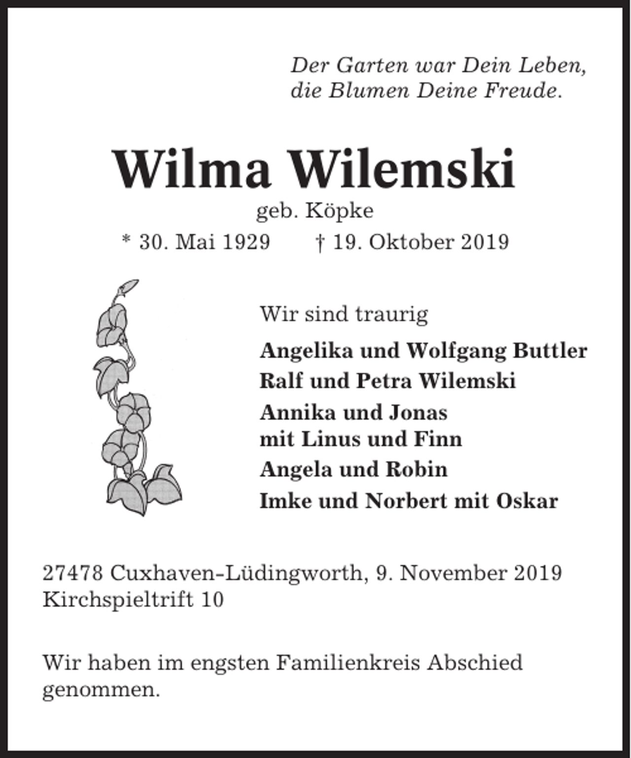 <p>Der Garten war Dein Leben,<br />die Blumen Deine Freude.</p><p>Wilma Wilemski<br />geb. Köpke<br />* 30. Mai 1929<br />† 19. Oktober 2019<br />Wir sind traurig<br />Angelika und Wolfgang Buttler<br />Ralf und Petra Wilemski<br />Annika und Jonas<br />mit Linus und Finn<br />Angela und Robin<br />Imke und Norbert mit Oskar<br />27478 Cuxhaven-Lüdingworth, 9. November 2019<br />Kirchspieltrift 10<br />Wir haben im engsten Familienkreis Abschied<br />genommen.</p>