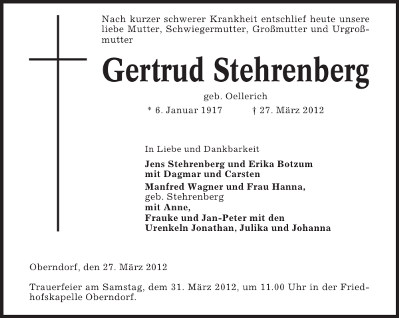 <p>Nach kurzer schwerer Krankheit entschlief heute unsere<br />liebe Mutter, Schwiegermutter, Großmutter und Urgroßmutter</p><p>Gertrud Stehrenberg<br />geb. Oellerich<br />* 6. Januar 1917<br />† 27. März 2012</p><p>In Liebe und Dankbarkeit</p><p>Jens Stehrenberg und Erika Botzum<br />mit Dagmar und Carsten<br />Manfred Wagner und Frau Hanna,<br />geb. Stehrenberg<br />mit Anne,<br />Frauke und Jan-Peter mit den<br />Urenkeln Jonathan, Julika und Johanna</p><p>Oberndorf, den 27. März 2012<br />Trauerfeier am Samstag, dem 31. März 2012, um 11.00 Uhr in der Friedhofskapelle Oberndorf.</p>
