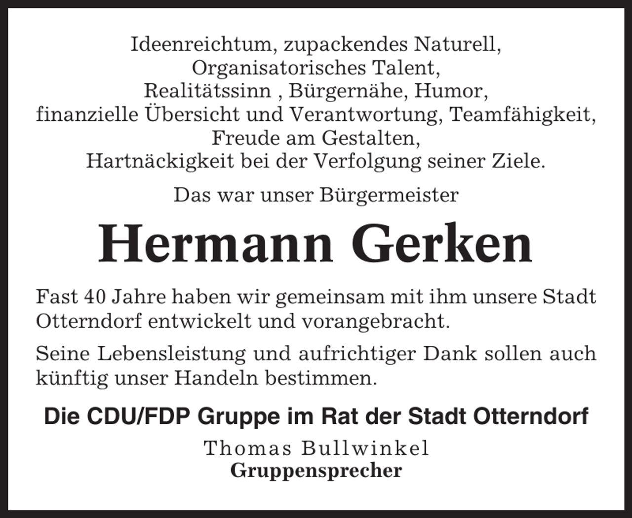 <p>Ideenreichtum, zupackendes Naturell,<br />Organisatorisches Talent,<br />Realitätssinn , Bürgernähe, Humor,<br />finanzielle Übersicht und Verantwortung, Teamfähigkeit,<br />Freude am Gestalten,<br />Hartnäckigkeit bei der Verfolgung seiner Ziele.<br />Das war unser Bürgermeister</p><p>Hermann Gerken<br />Fast 40 Jahre haben wir gemeinsam mit ihm unsere Stadt<br />Otterndorf entwickelt und vorangebracht.<br />Seine Lebensleistung und aufrichtiger Dank sollen auch<br />künftig unser Handeln bestimmen.</p><p>Die CDU/FDP Gruppe im Rat der Stadt Otterndorf<br />Thomas Bullwinkel<br />Gruppensprecher</p>