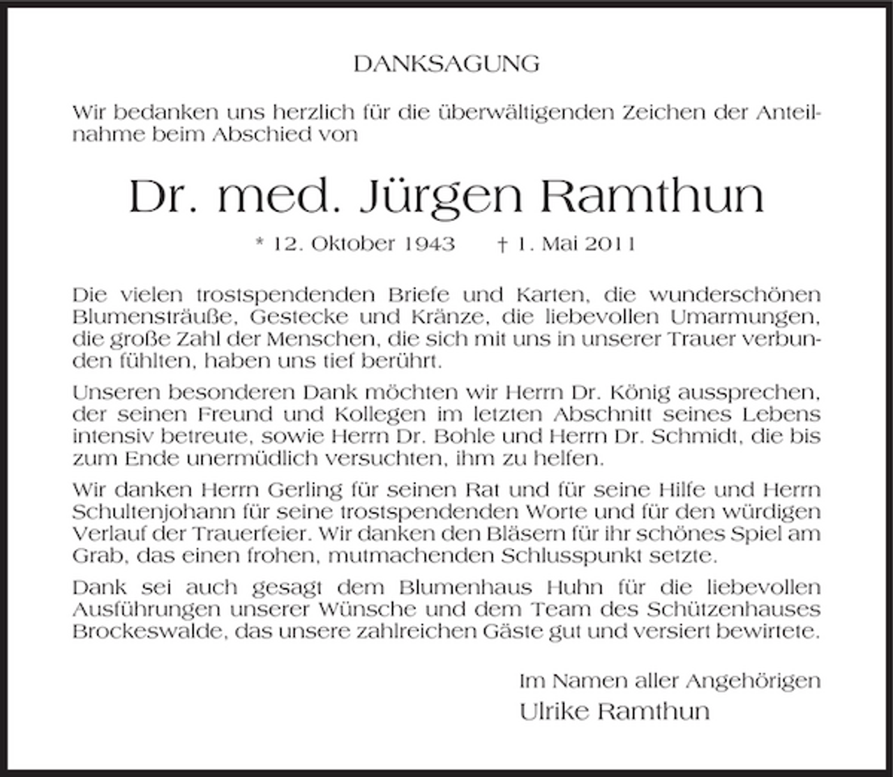 <p>DANKSAGUNG<br />Wir bedanken uns herzlich für die überwältigenden Zeichen der Anteilnahme beim Abschied von</p><p>Dr. med. Jürgen Ramthun<br />* 12. Oktober 1943 † 1. Mai 2011 Die vielen trostspendenden Briefe und Karten, die wunderschönen Blumensträuße, Gestecke und Kränze, die liebevollen Umarmungen, die große Zahl der Menschen, die sich mit uns in unserer Trauer verbunden fühlten, haben uns tief berührt. Unseren besonderen Dank möchten wir Herrn Dr. König aussprechen, der seinen Freund und Kollegen im letzten Abschnitt seines Lebens intensiv betreute, sowie Herrn Dr. Bohle und Herrn Dr. Schmidt, die bis zum Ende unermüdlich versuchten, ihm zu helfen. Wir danken Herrn Gerling für seinen Rat und für seine Hilfe und Herrn Schultenjohann für seine trostspendenden Worte und für den würdigen Verlauf der Trauerfeier. Wir danken den Bläsern für ihr schönes Spiel am Grab, das einen frohen, mutmachenden Schlusspunkt setzte. Dank sei auch gesagt dem Blumenhaus Huhn für die liebevollen Ausführungen unserer Wünsche und dem Team des Schützenhauses Brockeswalde, das unsere zahlreichen Gäste gut und versiert bewirtete. Im Namen aller Angehörigen</p><p>Ulrike Ramthun</p>