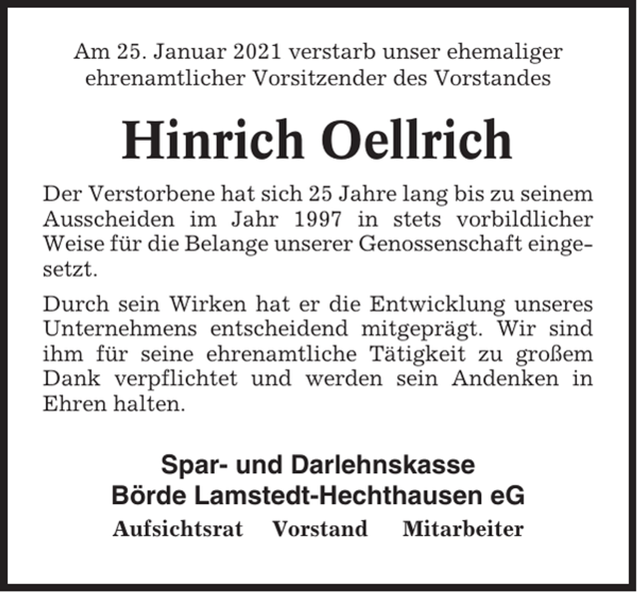 <p>Am 25. Januar 2021 verstarb unser ehemaliger<br />ehrenamtlicher Vorsitzender des Vorstandes</p><p>Hinrich Oellrich<br />Der Verstorbene hat sich 25 Jahre lang bis zu seinem<br />Ausscheiden im Jahr 1997 in stets vorbildlicher<br />Weise für die Belange unserer Genossenschaft eingesetzt.<br />Durch sein Wirken hat er die Entwicklung unseres<br />Unternehmens entscheidend mitgeprägt. Wir sind<br />ihm für seine ehrenamtliche Tätigkeit zu großem<br />Dank verpflichtet und werden sein Andenken in<br />Ehren halten.</p><p>Spar- und Darlehnskasse<br />Börde Lamstedt-Hechthausen eG<br />Aufsichtsrat</p><p>Vorstand</p><p>Mitarbeiter</p>