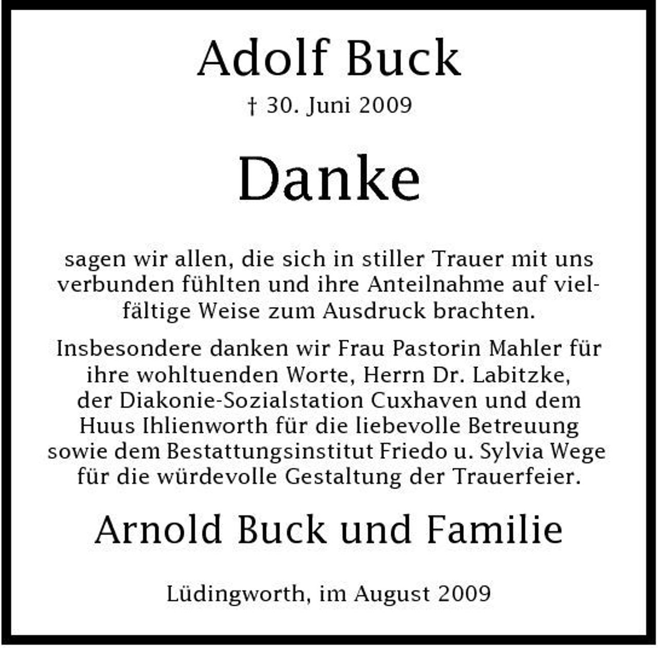 <p>Adolf Buck<br />† 30. Juni 2009</p><p>Danke<br />sagen wir allen, die sich in stiller Trauer mit uns verbunden fühlten und ihre Anteilnahme auf vielfältige Weise zum Ausdruck brachten. Insbesondere danken wir Frau Pastorin Mahler für ihre wohltuenden Worte, Herrn Dr. Labitzke, der Diakonie-Sozialstation Cuxhaven und dem Huus Ihlienworth für die liebevolle Betreuung sowie dem Bestattungsinstitut Friedo u. Sylvia Wege für die würdevolle Gestaltung der Trauerfeier.</p><p>Arnold Buck und Familie<br />Lüdingworth, im August 2009</p>