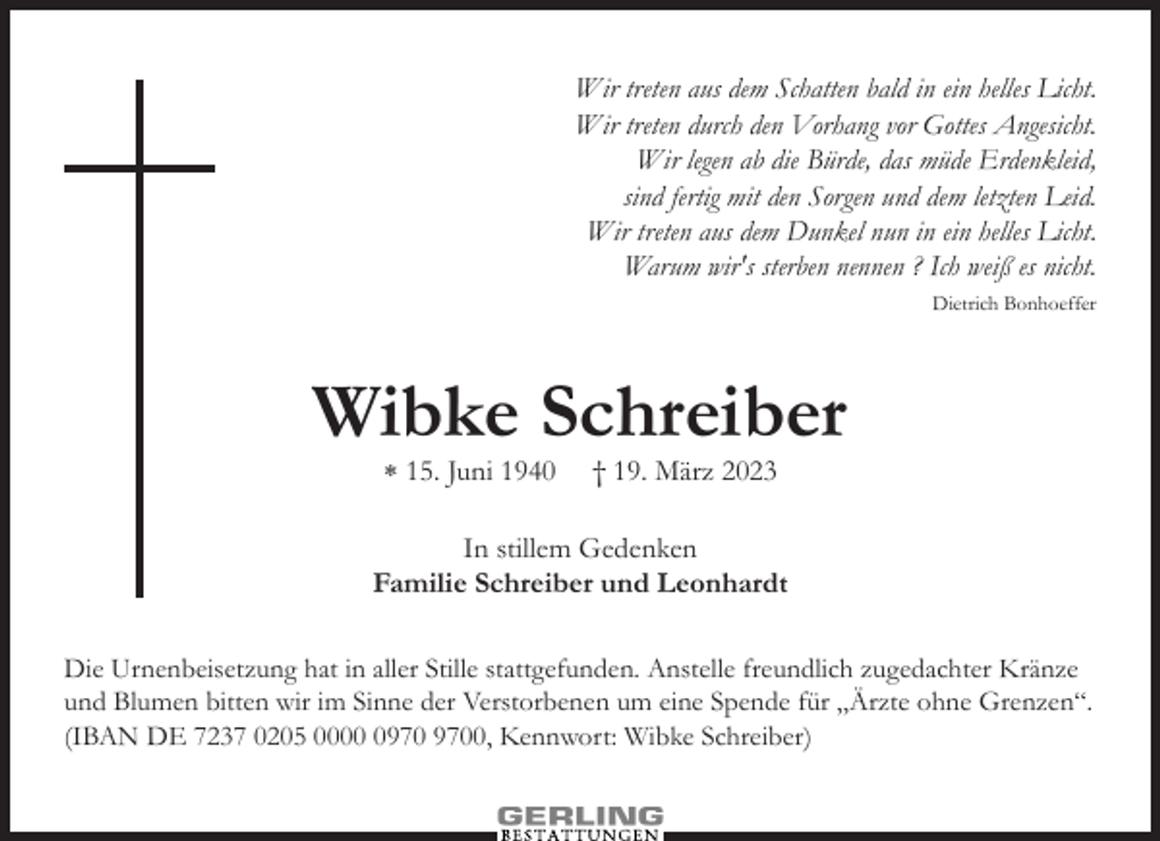 <p>Wir treten aus dem Schatten bald in ein helles Licht.<br />Wir treten durch den Vorhang vor Gottes Angesicht.<br />Wir legen ab die Bürde, das müde Erdenkleid,<br />sind fertig mit den Sorgen und dem letzten Leid.<br />Wir treten aus dem Dunkel nun in ein helles Licht.<br />Warum wir's sterben nennen ? Ich weiß es nicht.<br />Dietrich Bonhoeffer</p><p>Wibke Schreiber<br />⁎ 15. Juni 1940</p><p>† 19. März 2023</p><p>In stillem Gedenken<br />Familie Schreiber und Leonhardt<br />Die Urnenbeisetzung hat in aller Stille stattgefunden. Anstelle freundlich zugedachter Kränze<br />und Blumen bitten wir im Sinne der Verstorbenen um eine Spende für „Ärzte ohne Grenzen“.<br />(IBAN DE 7237 0205 0000, Kennwort: Wibke Schreiber)</p>