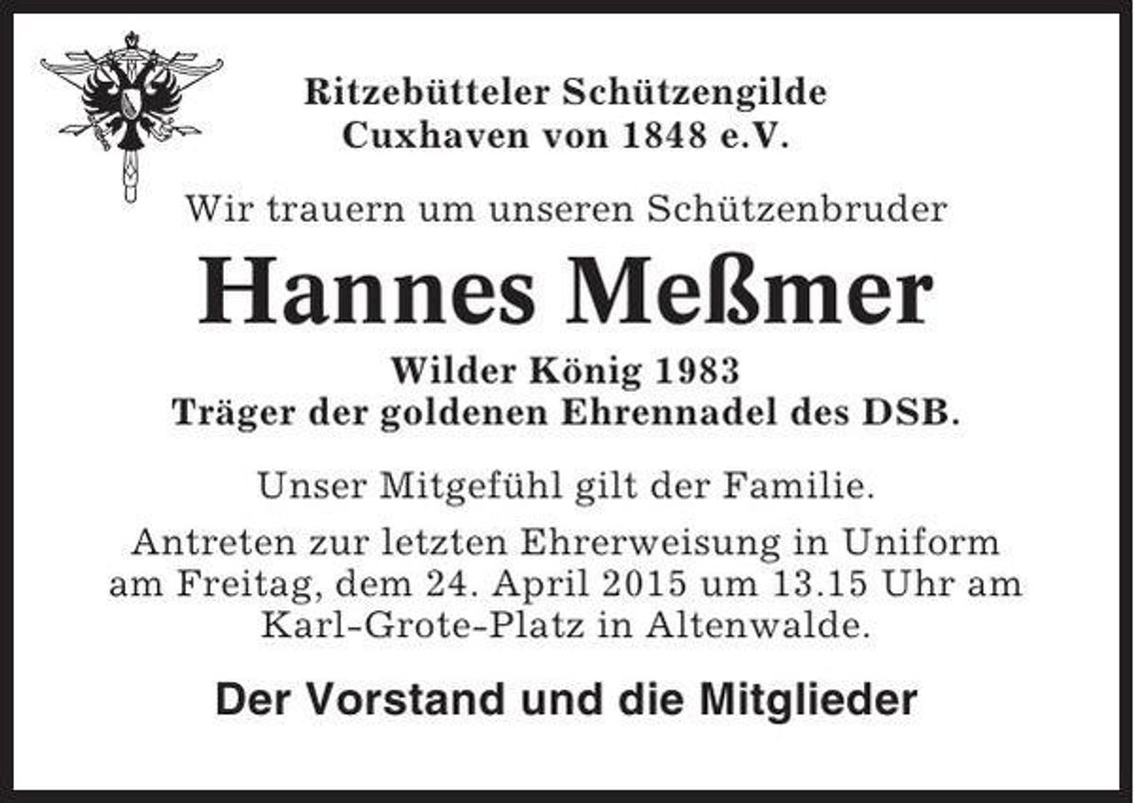 <p>Ritzebütteler Schützengilde<br />Cuxhaven von 1848 e.V.<br />Wir trauern um unseren Schützenbruder</p><p>Hannes Meßmer<br />Wilder König 1983<br />Träger der goldenen Ehrennadel des DSB.<br />Unser Mitgefühl gilt der Familie.<br />Antreten zur letzten Ehrerweisung in Uniform<br />am Freitag, dem 24. April 2015 um 13.15 Uhr am<br />Karl-Grote-Platz in Altenwalde.</p><p>Der Vorstand und die Mitglieder</p>