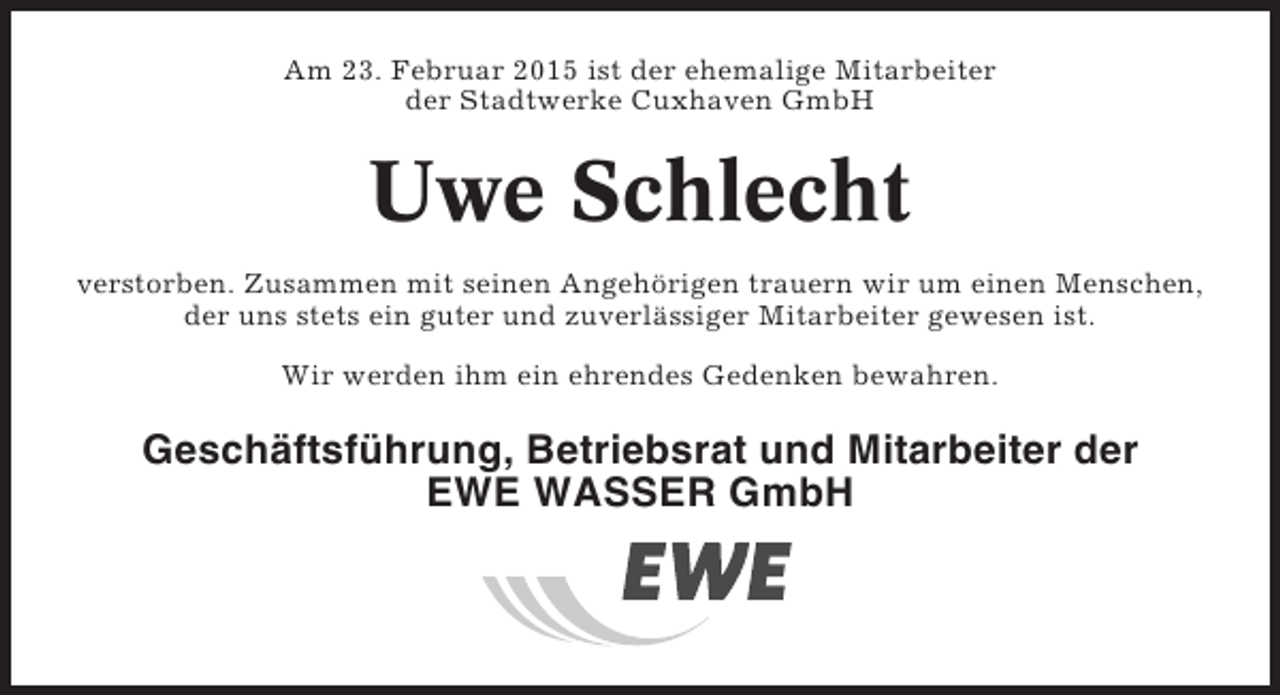 <p>Am 23. Februar 2015 ist der ehemalige Mitarbeiter<br />der Stadtwerke Cuxhaven GmbH</p><p>Uwe Schlecht<br />verstorben. Zusammen mit seinen Angehörigen trauern wir um einen Menschen,<br />der uns stets ein guter und zuverlässiger Mitarbeiter gewesen ist.<br />Wir werden ihm ein ehrendes Gedenken bewahren.</p><p>Geschäftsführung, Betriebsrat und Mitarbeiter der<br />EWE WASSER GmbH</p>