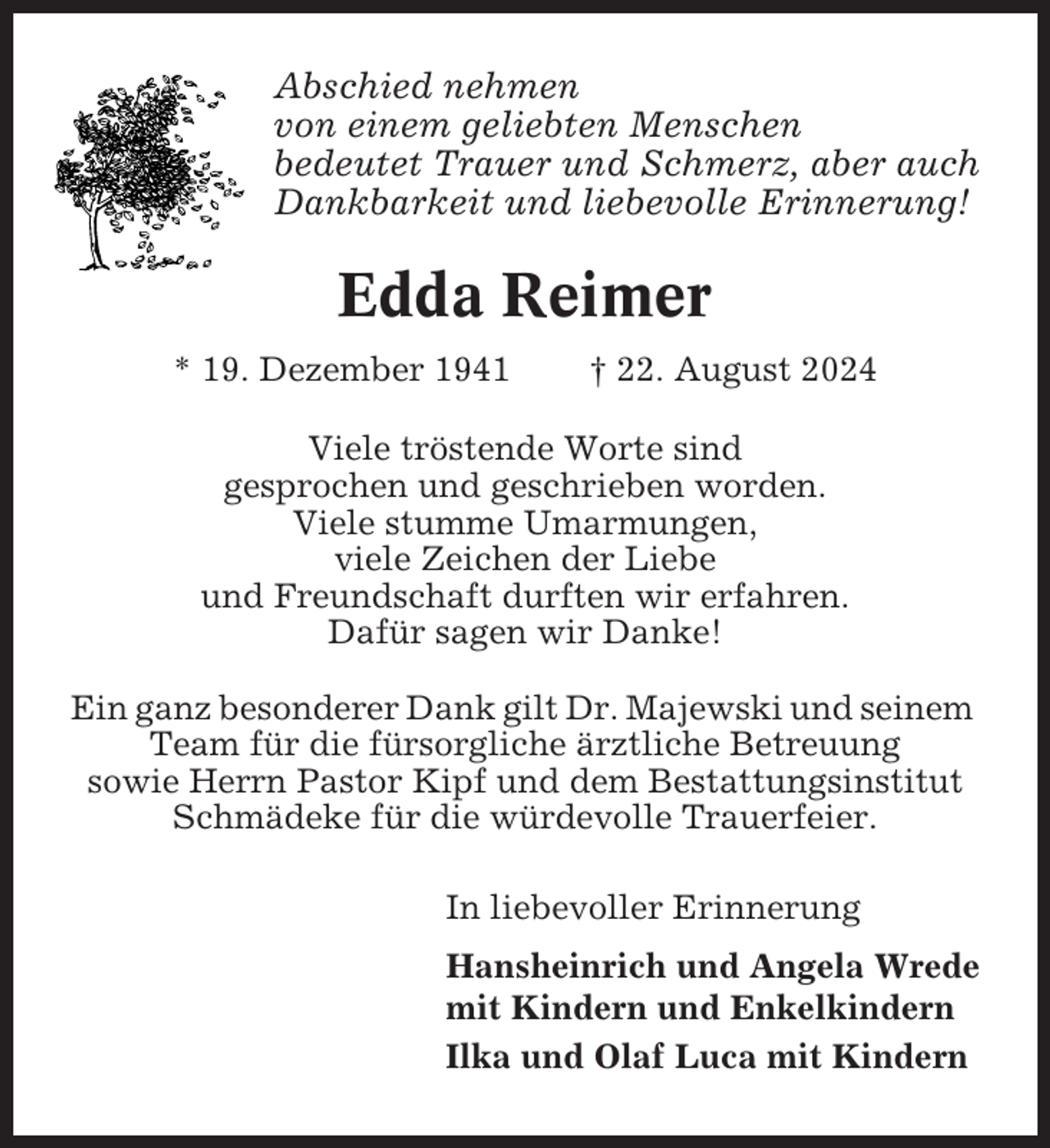 <p>Abschied nehmen<br />von einem geliebten Menschen<br />bedeutet Trauer und Schmerz, aber auch<br />Dankbarkeit und liebevolle Erinnerung!</p><p>Edda Reimer<br />* 19. Dezember 1941</p><p>† 22. August 2024</p><p>Viele tröstende Worte sind<br />gesprochen und geschrieben worden.<br />Viele stumme Umarmungen,<br />viele Zeichen der Liebe<br />und Freundschaft durften wir erfahren.<br />Dafür sagen wir Danke!<br />Ein ganz besonderer Dank gilt Dr. Majewski und seinem<br />Team für die fürsorgliche ärztliche Betreuung<br />sowie Herrn Pastor Kipf und dem Bestattungsinstitut<br />Schmädeke für die würdevolle Trauerfeier.<br />In liebevoller Erinnerung<br />Hansheinrich und Angela Wrede<br />mit Kindern und Enkelkindern<br />Ilka und Olaf Luca mit Kindern</p>