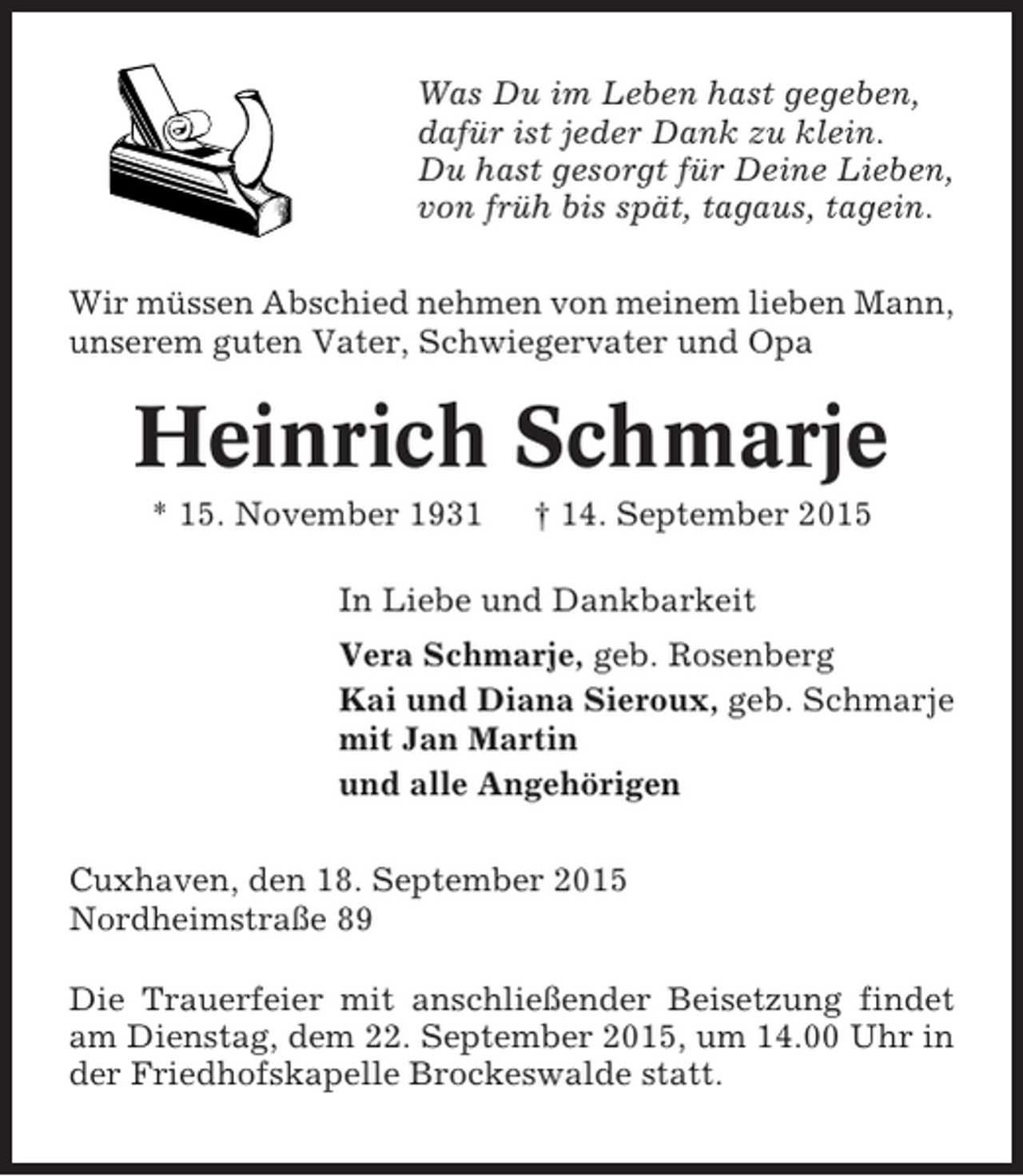 <p>Was Du im Leben hast gegeben,<br />dafür ist jeder Dank zu klein.<br />Du hast gesorgt für Deine Lieben,<br />von früh bis spät, tagaus, tagein.<br />Wir müssen Abschied nehmen von meinem lieben Mann,<br />unserem guten Vater, Schwiegervater und Opa</p><p>Heinrich Schmarje<br />* 15. November 1931</p><p>† 14. September 2015</p><p>In Liebe und Dankbarkeit<br />Vera Schmarje, geb. Rosenberg<br />Kai und Diana Sieroux, geb. Schmarje<br />mit Jan Martin<br />und alle Angehörigen<br />Cuxhaven, den 18. September 2015<br />Nordheimstraße 89<br />Die Trauerfeier mit anschließender Beisetzung findet<br />am Dienstag, dem 22. September 2015, um 14.00 Uhr in<br />der Friedhofskapelle Brockeswalde statt.</p>