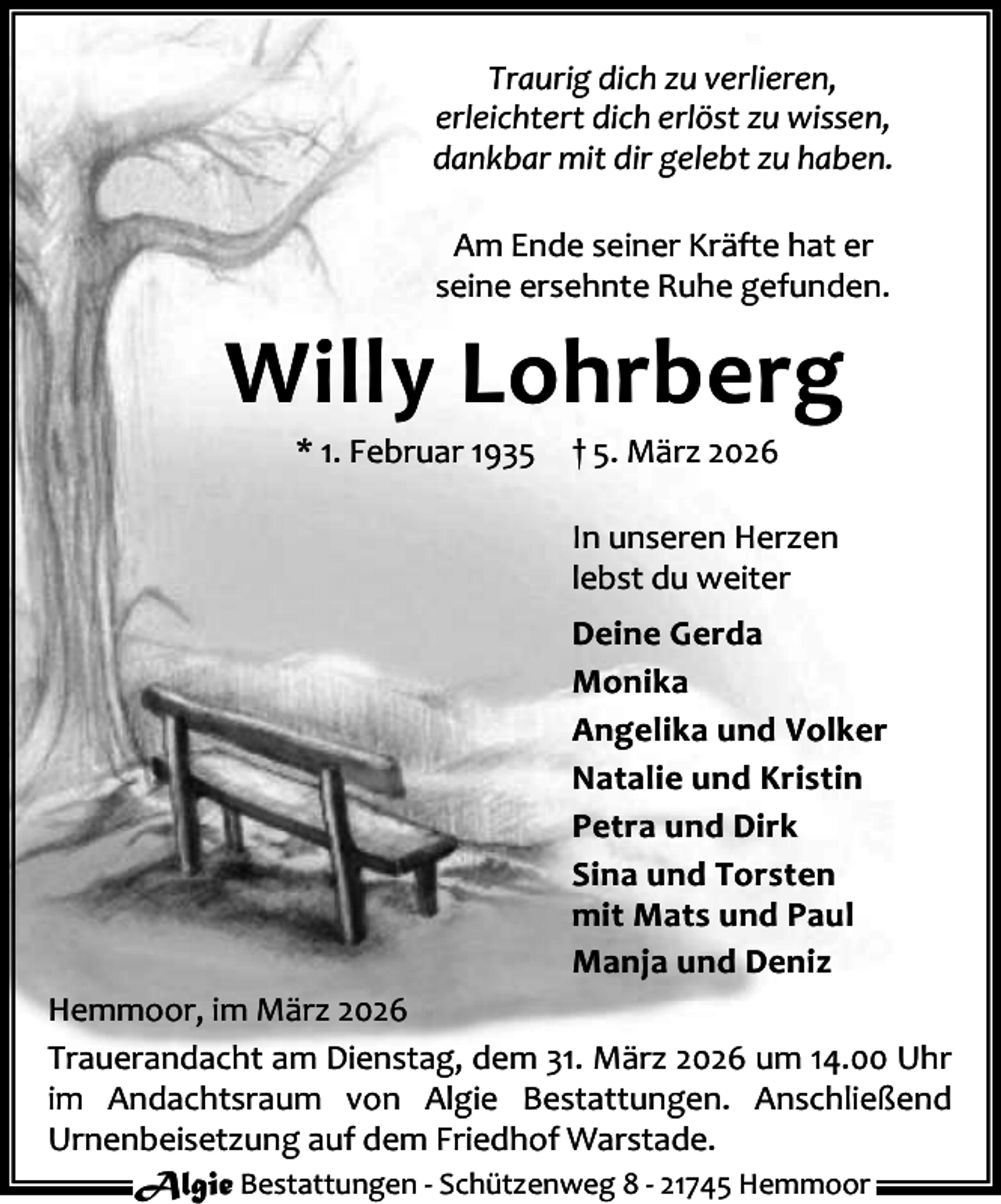 <p>Traurig dich zu verlieren,<br />erleichtert dich erlöst zu wissen,<br />dankbar mit dir gelebt zu haben.<br />Am Ende seiner Kräfte hat er<br />seine ersehnte Ruhe gefunden.</p><p>Willy Lohrberg<br />* 1. Februar 1935</p><p>† 5. März 2026</p><p>In unseren Herzen<br />lebst du weiter<br />Deine Gerda<br />Monika<br />Angelika und Volker<br />Natalie und Kristin<br />Petra und Dirk<br />Sina und Torsten<br />mit Mats und Paul<br />Manja und Deniz<br />Hemmoor, im März 2026<br />Trauerandacht am Dienstag, dem 31. März 2026 um 14.00 Uhr<br />im Andachtsraum von Algie Bestattungen. Anschließend<br />Urnenbeisetzung auf dem Friedhof Warstade.<br />Algie Bestattungen - Schützenweg 8 - 21745 Hemmoor</p>