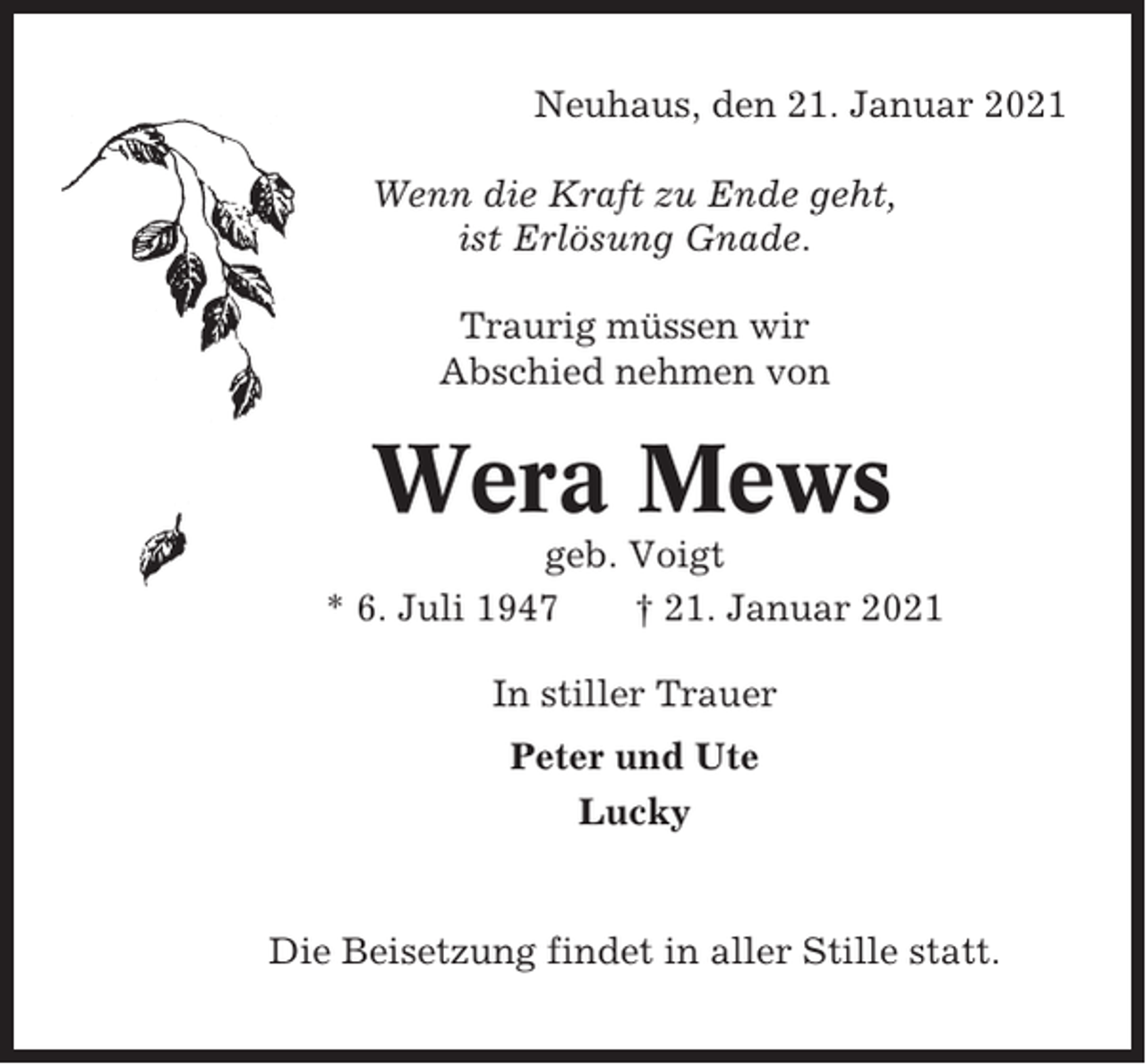 <p>Neuhaus, den 21. Januar 2021<br />Wenn die Kraft zu Ende geht,<br />ist Erlösung Gnade.<br />Traurig müssen wir<br />Abschied nehmen von</p><p>Wera Mews<br />geb. Voigt<br />* 6. Juli 1947<br />† 21. Januar 2021<br />In stiller Trauer<br />Peter und Ute<br />Lucky</p><p>Die Beisetzung findet in aller Stille statt.</p>