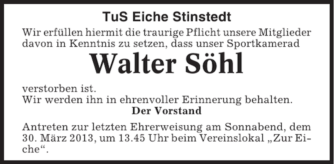 <p>TuS Eiche Stinstedt<br />Wir erfüllen hiermit die traurige Pflicht unsere Mitglieder<br />davon in Kenntnis zu setzen, dass unser Sportkamerad</p><p>Walter Söhl<br />verstorben ist.<br />Wir werden ihn in ehrenvoller Erinnerung behalten.<br />Der Vorstand<br />Antreten zur letzten Ehrerweisung am Sonnabend, dem<br />30. März 2013, um 13.45 Uhr beim Vereinslokal „Zur Eiche“.</p>