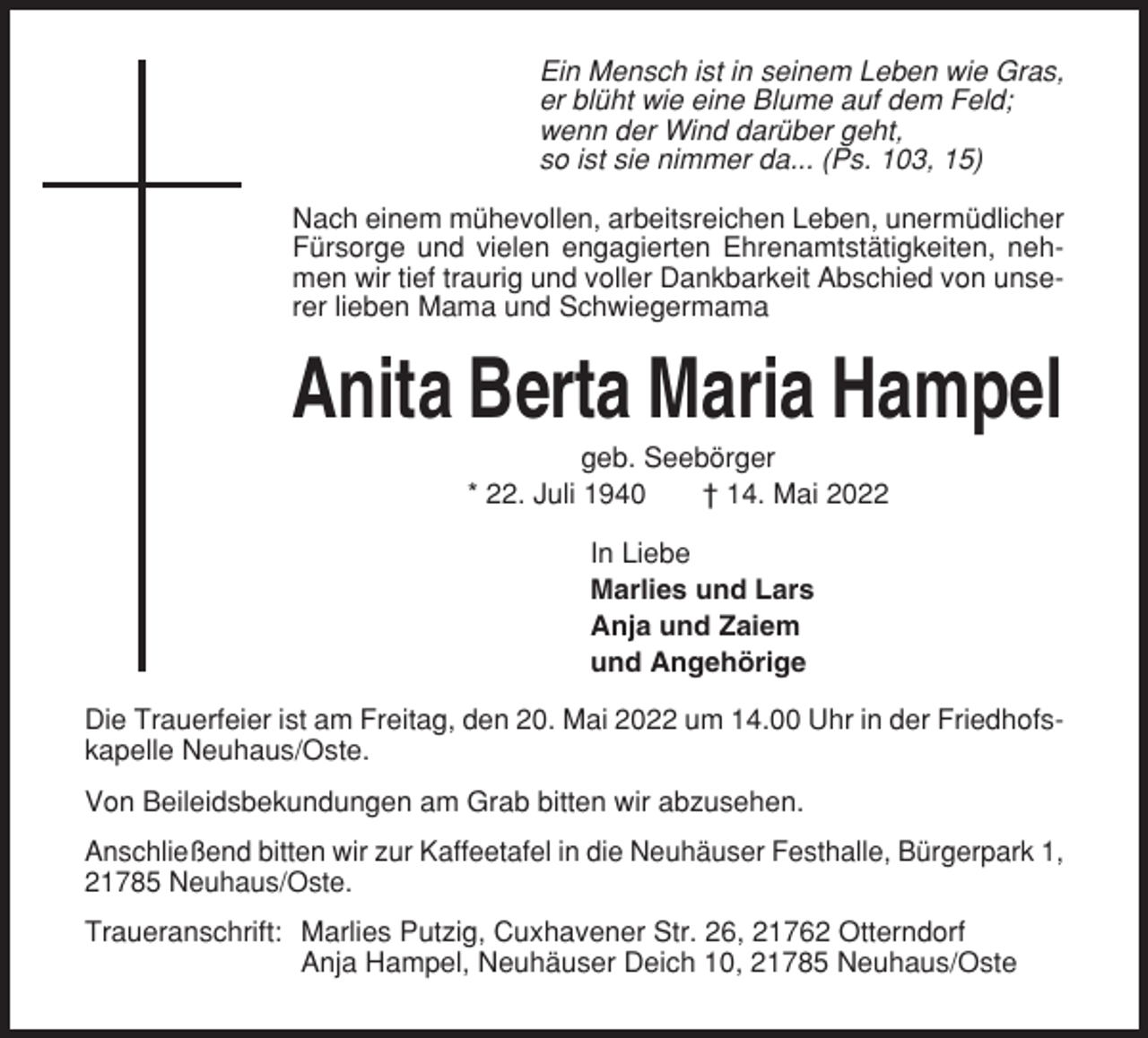 <p>Ein Mensch ist in seinem Leben wie Gras,<br />er blüht wie eine Blume auf dem Feld;<br />wenn der Wind darüber geht,<br />so ist sie nimmer da... (Ps. 103, 15)<br />Nach einem mühevollen, arbeitsreichen Leben, unermüdlicher<br />Fürsorge und vielen engagierten Ehrenamtstätigkeiten, nehmen wir tief traurig und voller Dankbarkeit Abschied von unserer lieben Mama und Schwiegermama</p><p>Anita Berta Maria Hampel<br />geb. Seebörger<br />* 22. Juli 1940<br />† 14. Mai 2022<br />In Liebe<br />Marlies und Lars<br />Anja und Zaiem<br />und Angehörige<br />Die Trauerfeier ist am Freitag, den 20. Mai 2022 um 14.00 Uhr in der Friedhofskapelle Neuhaus/Oste.<br />Von Beileidsbekundungen am Grab bitten wir abzusehen.<br />Anschließend bitten wir zur Kaffeetafel in die Neuhäuser Festhalle, Bürgerpark 1,<br />21785 Neuhaus/Oste.<br />Traueranschrift: Marlies Putzig, Cuxhavener Str. 26, 21762 Otterndorf<br />Anja Hampel, Neuhäuser Deich 10, 21785 Neuhaus/Oste</p>