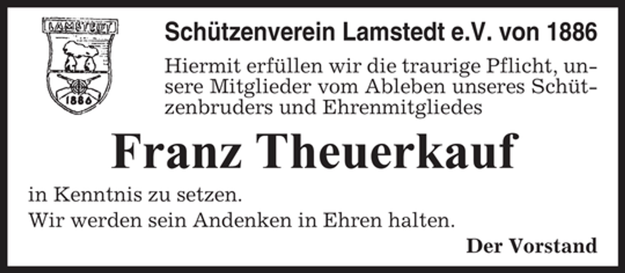 <p>Schützenverein Lamstedt e.V. von 1886<br />Hiermit erfüllen wir die traurige Pflicht, unsere Mitglieder vom Ableben unseres Schützenbruders und Ehrenmitgliedes</p><p>Franz Theuerkauf<br />in Kenntnis zu setzen. Wir werden sein Andenken in Ehren halten. Der Vorstand</p>