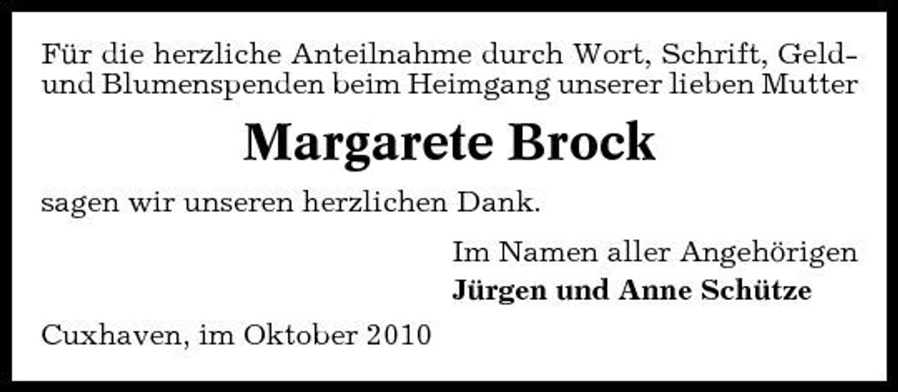 <p>Für die herzliche Anteilnahme durch Wort, Schrift, Geldund Blumenspenden beim Heimgang unserer lieben Mutter</p><p>Margarete Brock<br />sagen wir unseren herzlichen Dank. Im Namen aller Angehörigen Jürgen und Anne Schütze Cuxhaven, im Oktober 2010</p>