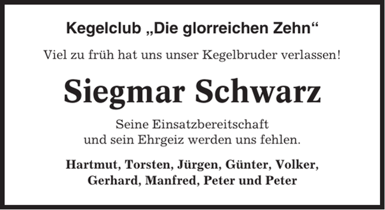 <p>Kegelclub „Die glorreichen Zehn“<br />Viel zu früh hat uns unser Kegelbruder verlassen!</p><p>Siegmar Schwarz<br />Seine Einsatzbereitschaft<br />und sein Ehrgeiz werden uns fehlen.<br />Hartmut, Torsten, Jürgen, Günter, Volker,<br />Gerhard, Manfred, Peter und Peter</p>