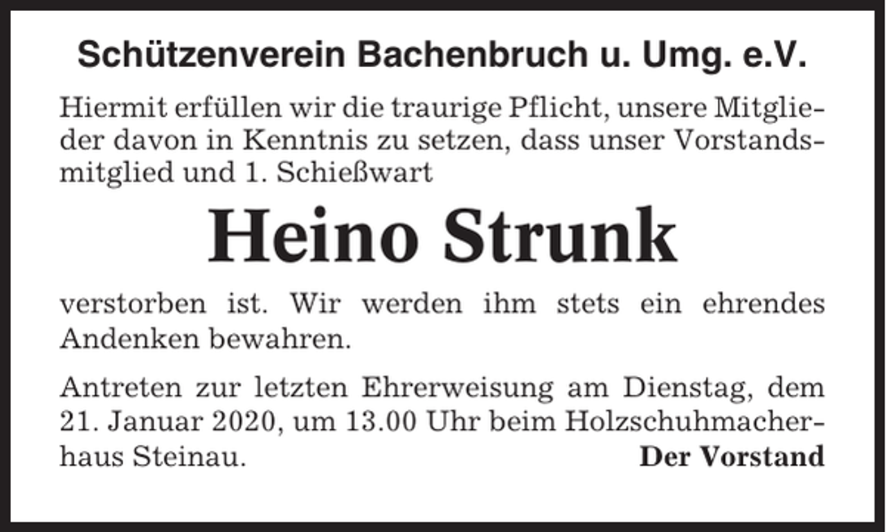 <p>Schützenverein Bachenbruch u. Umg. e.V.<br />Hiermit erfüllen wir die traurige Pflicht, unsere Mitglieder davon in Kenntnis zu setzen, dass unser Vorstandsmitglied und 1. Schießwart</p><p>Heino Strunk<br />verstorben ist. Wir werden ihm stets ein ehrendes<br />Andenken bewahren.<br />Antreten zur letzten Ehrerweisung am Dienstag, dem<br />21. Januar 2020, um 13.00 Uhr beim Holzschuhmacherhaus Steinau.<br />Der Vorstand</p>