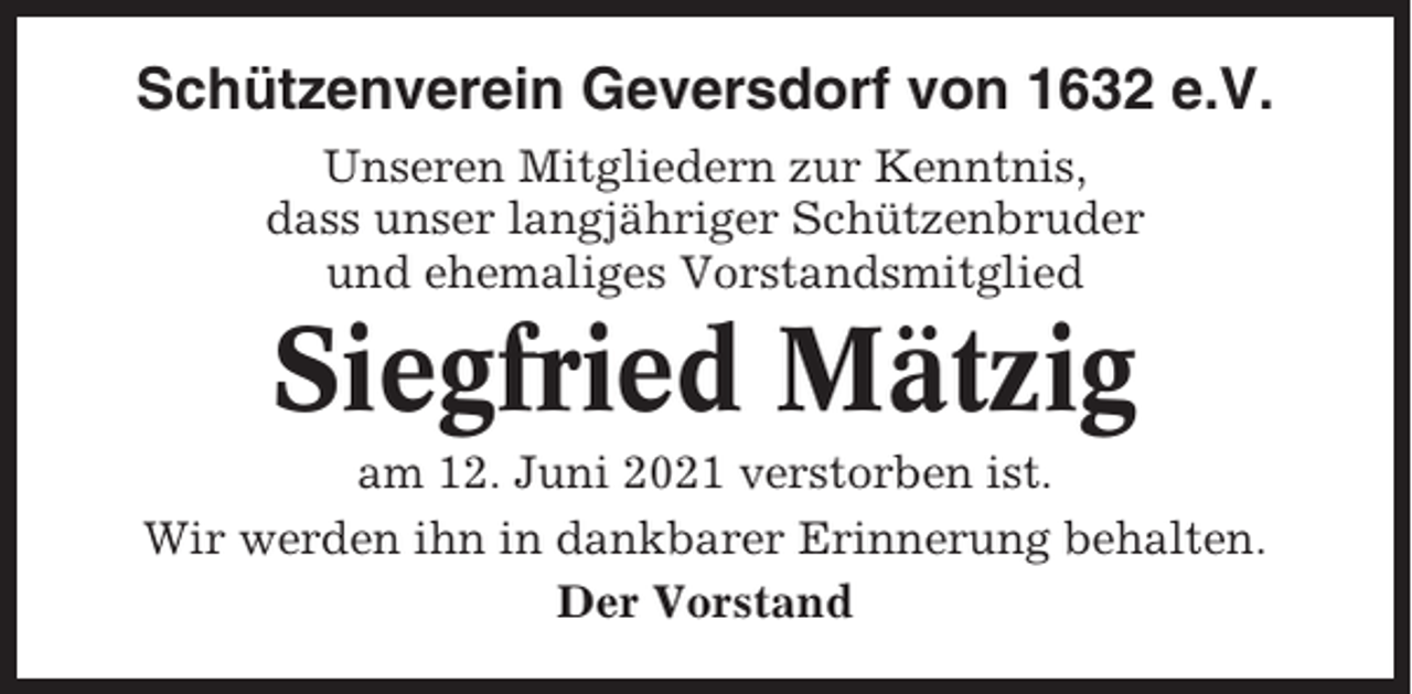 <p>Schützenverein Geversdorf von 1632 e.V.<br />Unseren Mitgliedern zur Kenntnis,<br />dass unser langjähriger Schützenbruder<br />und ehemaliges Vorstandsmitglied</p><p>Siegfried Mätzig<br />am 12. Juni 2021 verstorben ist.<br />Wir werden ihn in dankbarer Erinnerung behalten.<br />Der Vorstand</p>