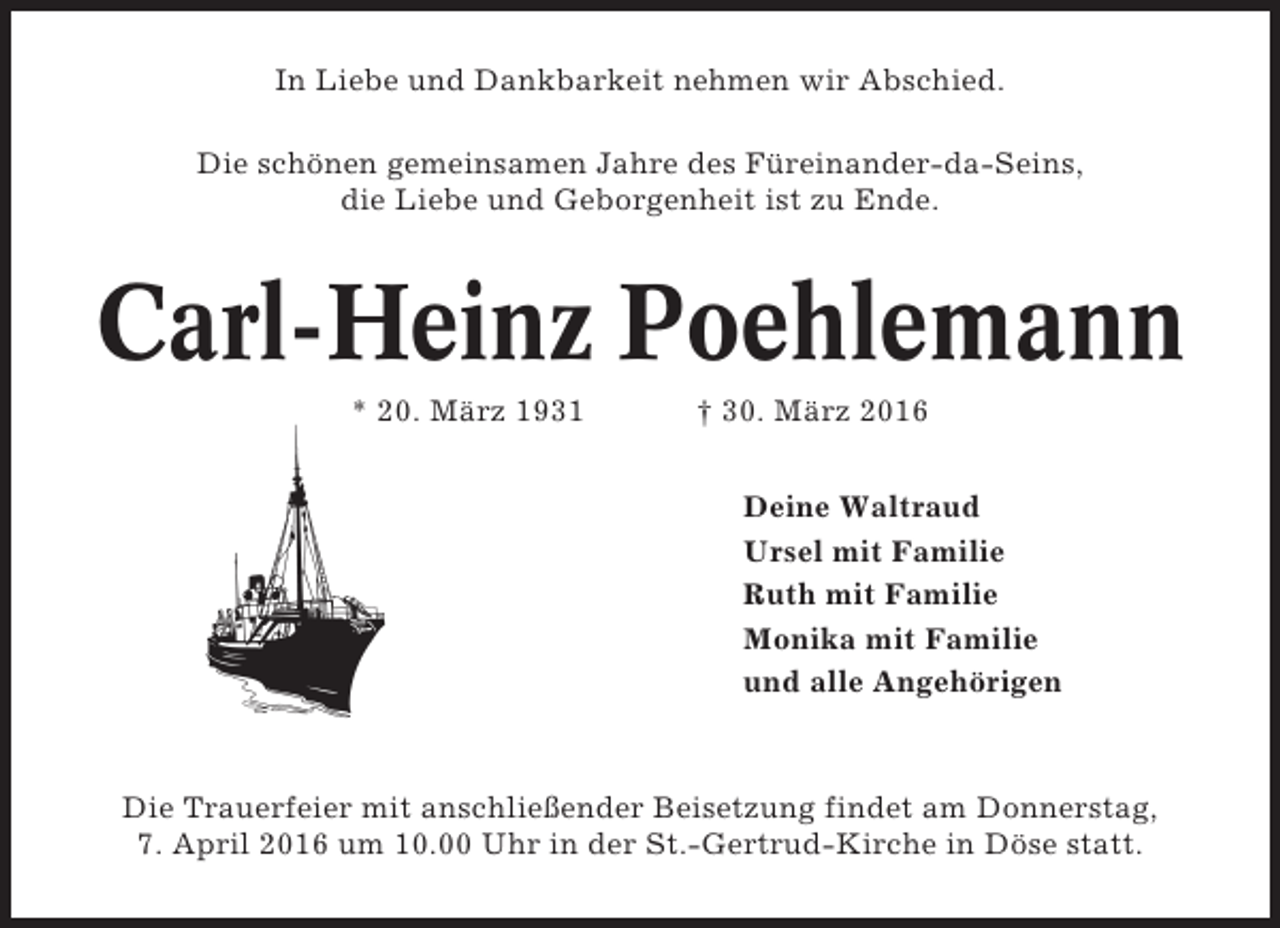 <p>In Liebe und Dankbarkeit nehmen wir Abschied.<br />Die schönen gemeinsamen Jahre des Füreinander-da-Seins,<br />die Liebe und Geborgenheit ist zu Ende.</p><p>Carl-Heinz Poehlemann<br />* 20. März 1931</p><p>† 30. März 2016<br />Deine Waltraud<br />Ursel mit Familie<br />Ruth mit Familie<br />Monika mit Familie<br />und alle Angehörigen</p><p>Die Trauerfeier mit anschließender Beisetzung findet am Donnerstag,<br />7. April 2016 um 10.00 Uhr in der St.-Gertrud-Kirche in Döse statt.</p>