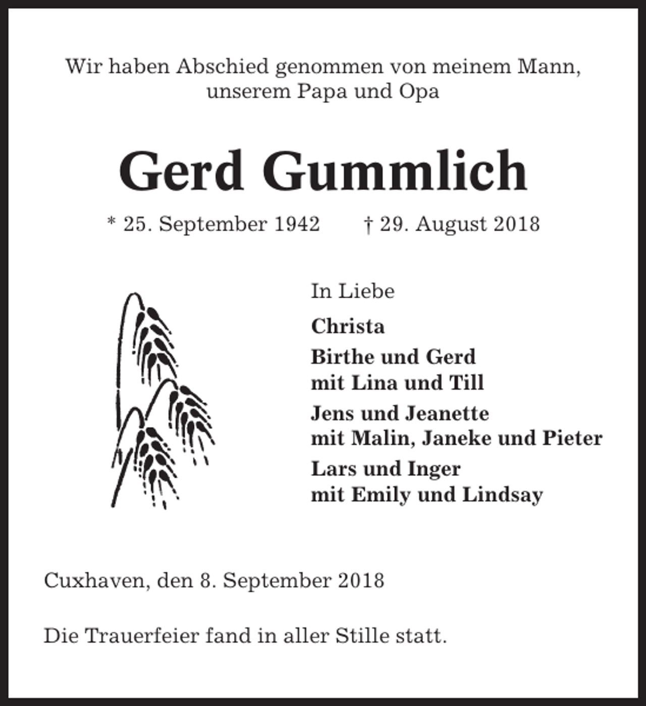<p>Wir haben Abschied genommen von meinem Mann,<br />unserem Papa und Opa</p><p>Gerd Gummlich<br />* 25. September 1942</p><p>† 29. August 2018</p><p>In Liebe<br />Christa<br />Birthe und Gerd<br />mit Lina und Till<br />Jens und Jeanette<br />mit Malin, Janeke und Pieter<br />Lars und Inger<br />mit Emily und Lindsay</p><p>Cuxhaven, den 8. September 2018<br />Die Trauerfeier fand in aller Stille statt.</p>