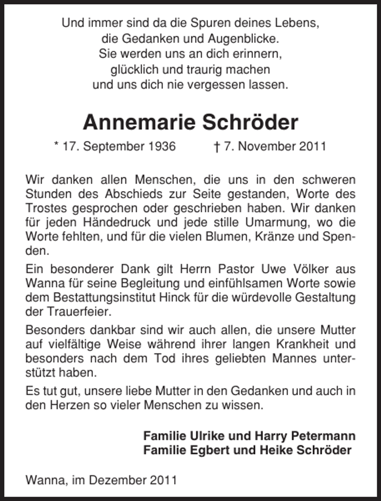 <p>Und immer sind da die Spuren deines Lebens,<br />die Gedanken und Augenblicke.<br />Sie werden uns an dich erinnern,<br />glücklich und traurig machen<br />und uns dich nie vergessen lassen.</p><p>Annemarie Schröder<br />* 17. September 1936</p><p>† 7. November 2011</p><p>Wir danken allen Menschen, die uns in den schweren<br />Stunden des Abschieds zur Seite gestanden, Worte des<br />Trostes gesprochen oder geschrieben haben. Wir danken<br />für jeden Händedruck und jede stille Umarmung, wo die<br />Worte fehlten, und für die vielen Blumen, Kränze und Spenden.<br />Ein besonderer Dank gilt Herrn Pastor Uwe Völker aus<br />Wanna für seine Begleitung und einfühlsamen Worte sowie<br />dem Bestattungsinstitut Hinck für die würdevolle Gestaltung<br />der Trauerfeier.<br />Besonders dankbar sind wir auch allen, die unsere Mutter<br />auf vielfältige Weise während ihrer langen Krankheit und<br />besonders nach dem Tod ihres geliebten Mannes unterstützt haben.<br />Es tut gut, unsere liebe Mutter in den Gedanken und auch in<br />den Herzen so vieler Menschen zu wissen.<br />Familie Ulrike und Harry Petermann<br />Familie Egbert und Heike Schröder<br />Wanna, im Dezember 2011</p>