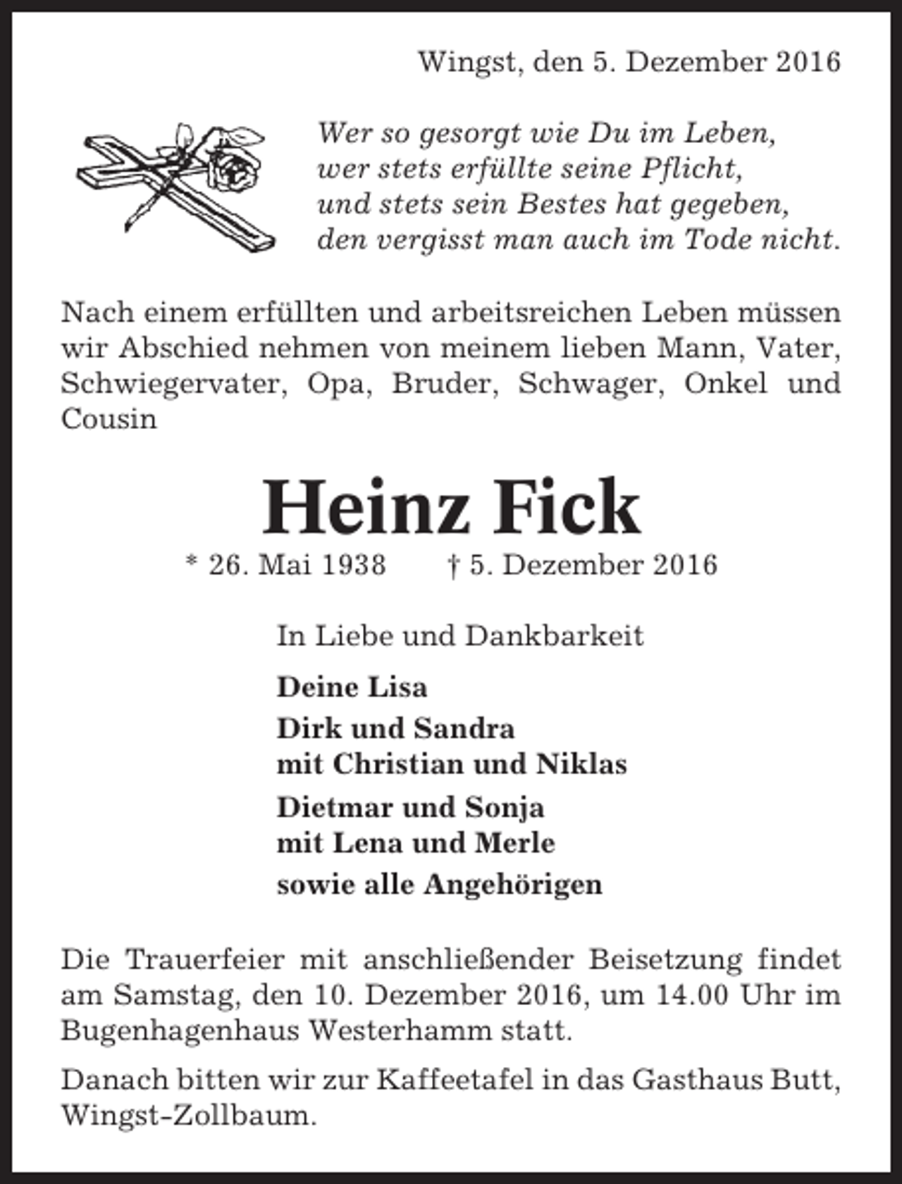 <p>Wingst, den 5. Dezember 2016<br />Wer so gesorgt wie Du im Leben,<br />wer stets erfüllte seine Pflicht,<br />und stets sein Bestes hat gegeben,<br />den vergisst man auch im Tode nicht.<br />Nach einem erfüllten und arbeitsreichen Leben müssen<br />wir Abschied nehmen von meinem lieben Mann, Vater,<br />Schwiegervater, Opa, Bruder, Schwager, Onkel und<br />Cousin</p><p>Heinz Fick<br />* 26. Mai 1938</p><p>† 5. Dezember 2016</p><p>In Liebe und Dankbarkeit<br />Deine Lisa<br />Dirk und Sandra<br />mit Christian und Niklas<br />Dietmar und Sonja<br />mit Lena und Merle<br />sowie alle Angehörigen<br />Die Trauerfeier mit anschließender Beisetzung findet<br />am Samstag, den 10. Dezember 2016, um 14.00 Uhr im<br />Bugenhagenhaus Westerhamm statt.<br />Danach bitten wir zur Kaffeetafel in das Gasthaus Butt,<br />Wingst-Zollbaum.</p>