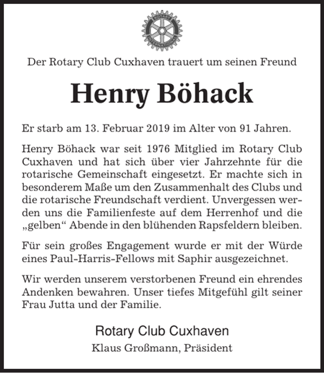 <p>Der Rotary Club Cuxhaven trauert um seinen Freund</p><p>Henry Böhack<br />Er starb am 13. Februar 2019 im Alter von 91 Jahren.<br />Henry Böhack war seit 1976 Mitglied im Rotary Club<br />Cuxhaven und hat sich über vier Jahrzehnte für die<br />rotarische Gemeinschaft eingesetzt. Er machte sich in<br />besonderem Maße um den Zusammenhalt des Clubs und<br />die rotarische Freundschaft verdient. Unvergessen werden uns die Familienfeste auf dem Herrenhof und die<br />„gelben“ Abende in den blühenden Rapsfeldern bleiben.<br />Für sein großes Engagement wurde er mit der Würde<br />eines Paul-Harris-Fellows mit Saphir ausgezeichnet.<br />Wir werden unserem verstorbenen Freund ein ehrendes<br />Andenken bewahren. Unser tiefes Mitgefühl gilt seiner<br />Frau Jutta und der Familie.</p><p>Rotary Club Cuxhaven<br />Klaus Großmann, Präsident</p>