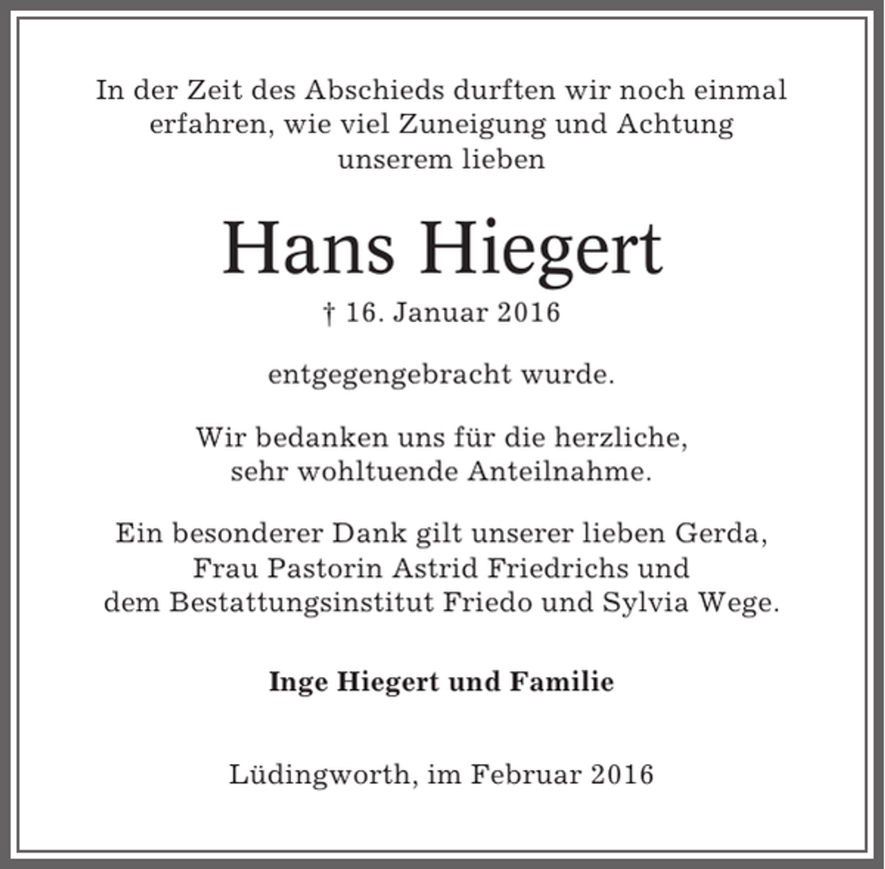 <p>In der Zeit des Abschieds durften wir noch einmal<br />erfahren, wie viel Zuneigung und Achtung<br />unserem lieben</p><p>Hans Hiegert<br />† 16. Januar 2016<br />entgegengebracht wurde.<br />Wir bedanken uns für die herzliche,<br />sehr wohltuende Anteilnahme.<br />Ein besonderer Dank gilt unserer lieben Gerda,<br />Frau Pastorin Astrid Friedrichs und<br />dem Bestattungsinstitut Friedo und Sylvia Wege.<br />Inge Hiegert und Familie<br />Lüdingworth, im Februar 2016</p>