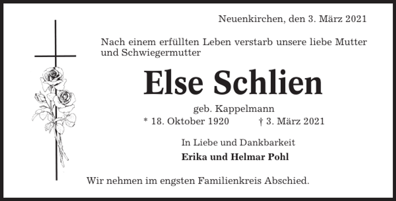 <p>Neuenkirchen, den 3. März 2021<br />Nach einem erfüllten Leben verstarb unsere liebe Mutter<br />und Schwiegermutter</p><p>Else Schlien<br />geb. Kappelmann<br />* 18. Oktober 1920<br />† 3. März 2021<br />In Liebe und Dankbarkeit</p><p>Erika und Helmar Pohl<br />Wir nehmen im engsten Familienkreis Abschied.</p>