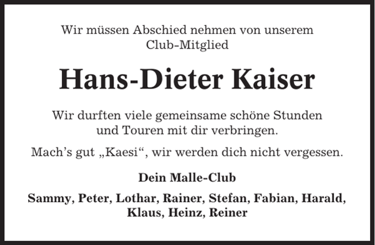 <p>Wir müssen Abschied nehmen von unserem<br />Club-Mitglied</p><p>Hans-Dieter Kaiser<br />Wir durften viele gemeinsame schöne Stunden<br />und Touren mit dir verbringen.<br />Mach’s gut „Kaesi“, wir werden dich nicht vergessen.<br />Dein Malle-Club<br />Sammy, Peter, Lothar, Rainer, Stefan, Fabian, Harald,<br />Klaus, Heinz, Reiner</p>