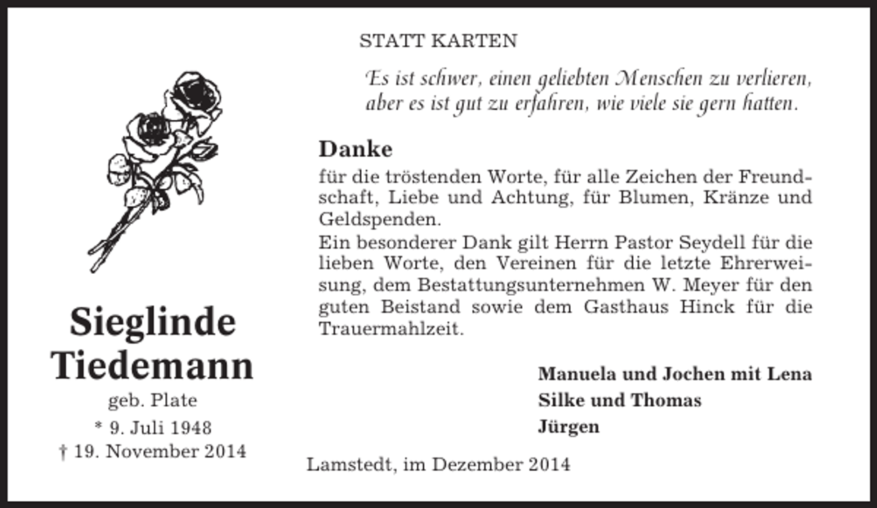 <p>STATT KARTEN</p><p>Es ist schwer, einen geliebten Menschen zu verlieren,<br />aber es ist gut zu erfahren, wie viele sie gern hatten.<br />Danke</p><p>Sieglinde<br />Tiedemann<br />geb. Plate<br />* 9. Juli 1948<br />† 19. November 2014</p><p>für die tröstenden Worte, für alle Zeichen der Freundschaft, Liebe und Achtung, für Blumen, Kränze und<br />Geldspenden.<br />Ein besonderer Dank gilt Herrn Pastor Seydell für die<br />lieben Worte, den Vereinen für die letzte Ehrerweisung, dem Bestattungsunternehmen W. Meyer für den<br />guten Beistand sowie dem Gasthaus Hinck für die<br />Trauermahlzeit.<br />Manuela und Jochen mit Lena<br />Silke und Thomas<br />Jürgen<br />Lamstedt, im Dezember 2014</p>