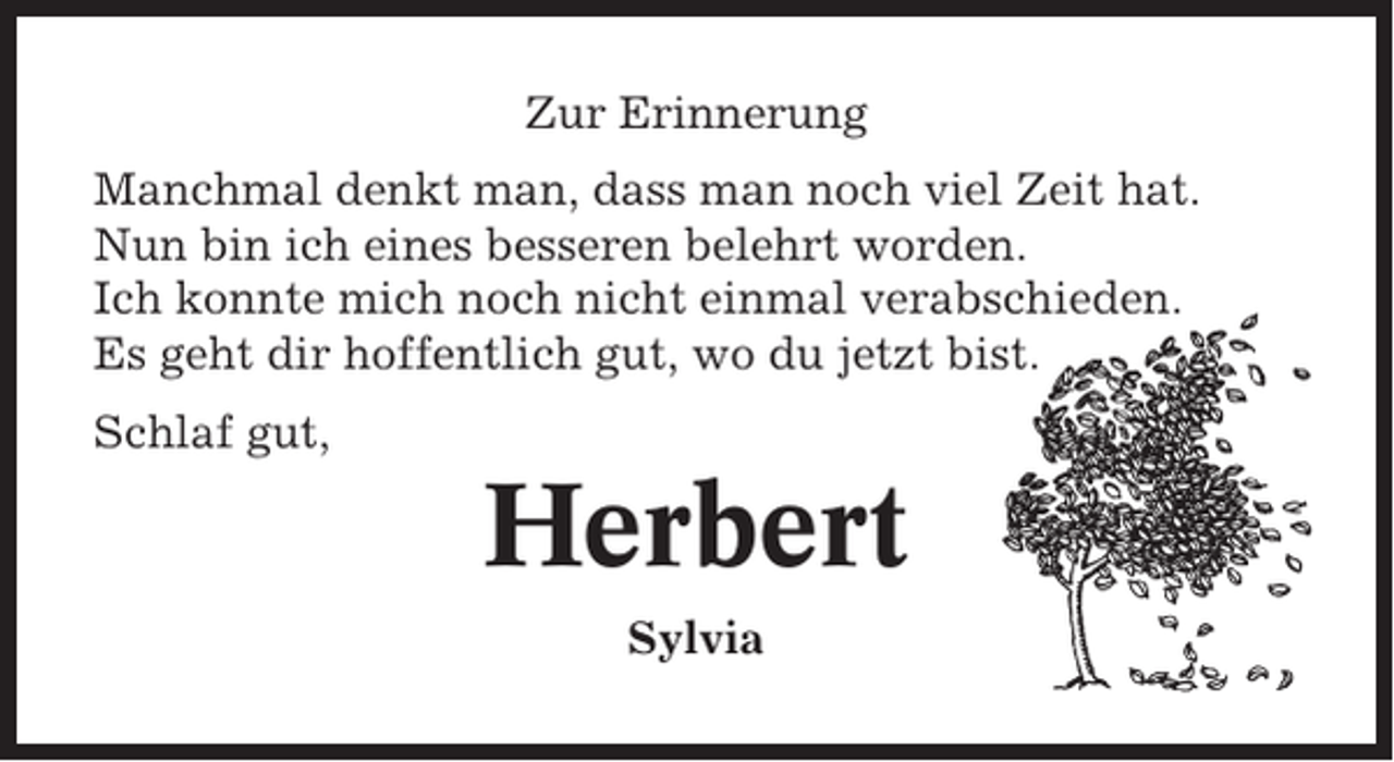 <p>Zur Erinnerung<br />Manchmal denkt man, dass man noch viel Zeit hat.<br />Nun bin ich eines besseren belehrt worden.<br />Ich konnte mich noch nicht einmal verabschieden.<br />Es geht dir hoffentlich gut, wo du jetzt bist.<br />Schlaf gut,</p><p>Herbert<br />Sylvia</p>