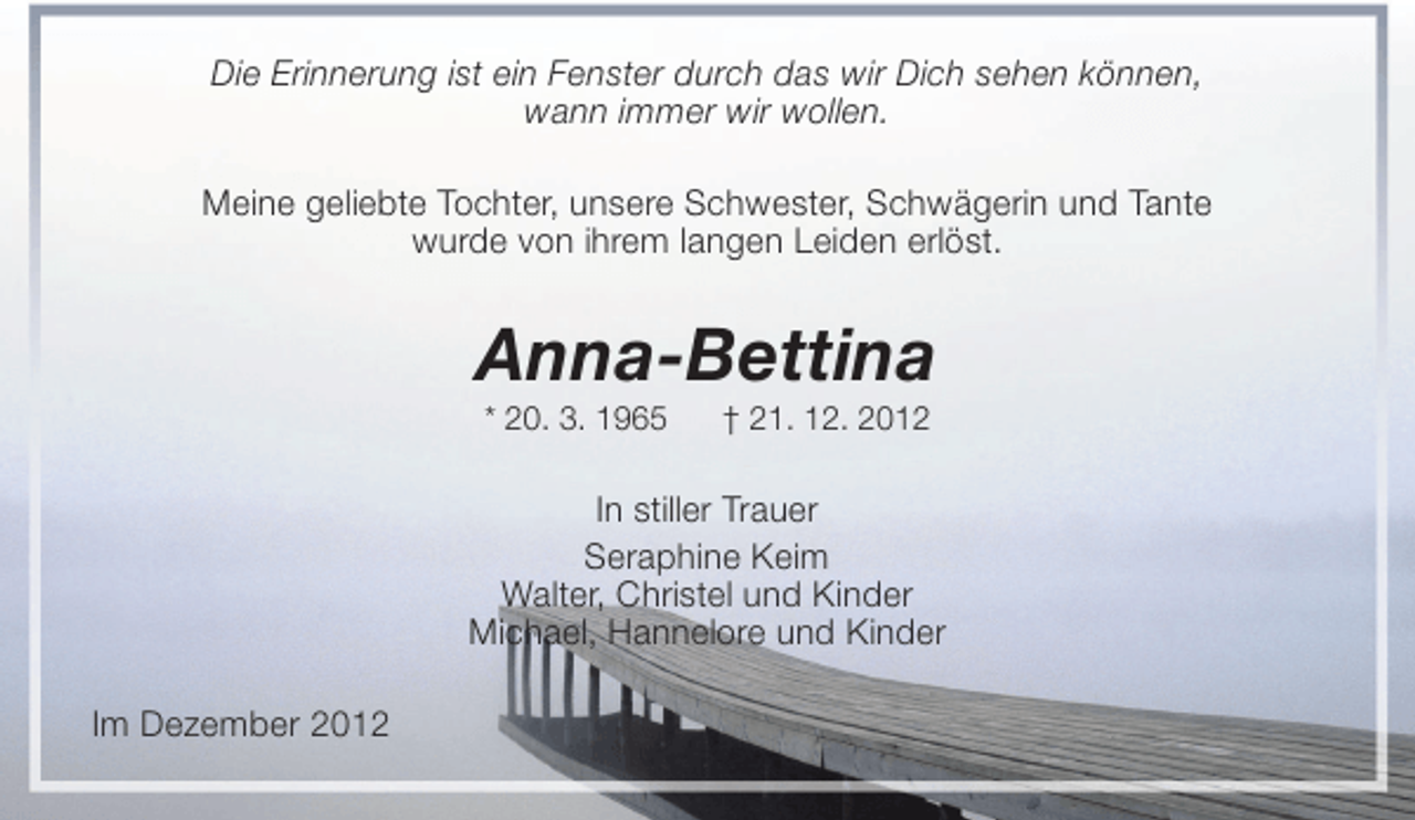 <p>Die Erinnerung ist ein Fenster durch das wir Dich sehen können,<br />wann immer wir wollen.<br />Meine geliebte Tochter, unsere Schwester, Schwägerin und Tante<br />wurde von ihrem langen Leiden erlöst.</p><p>Anna-Bettina<br />* 20. 3. 1965</p><p>† 21. 12. 2012</p><p>In stiller Trauer<br />Seraphine Keim<br />Walter, Christel und Kinder<br />Michael, Hannelore und Kinder<br />Im Dezember 2012</p>