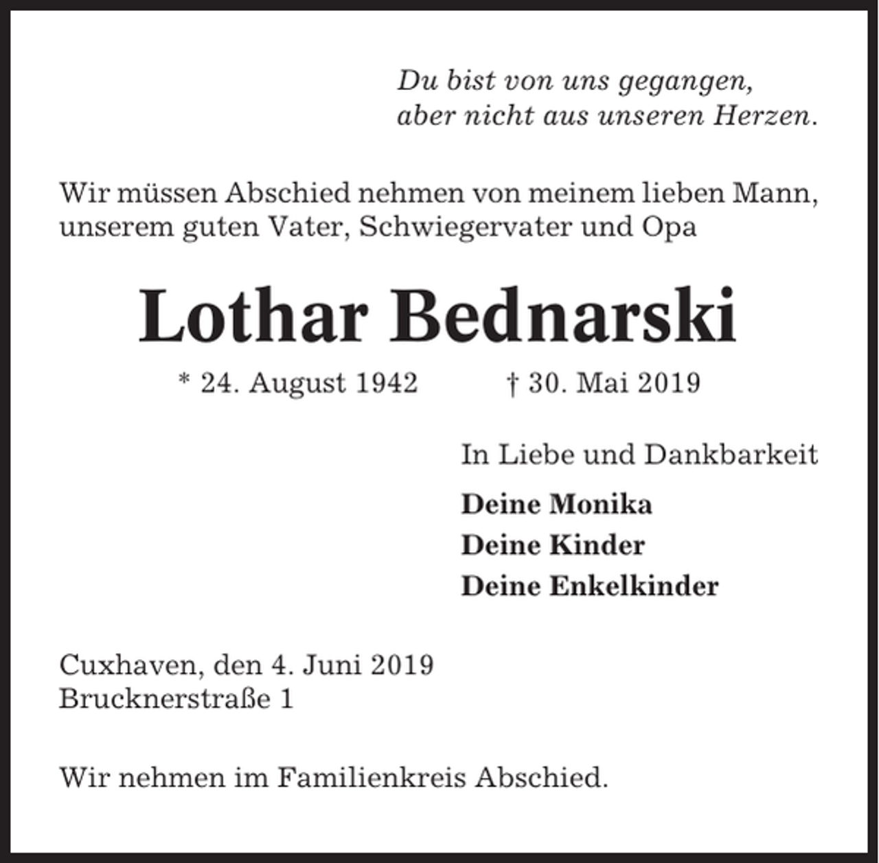 <p>Du bist von uns gegangen,<br />aber nicht aus unseren Herzen.<br />Wir müssen Abschied nehmen von meinem lieben Mann,<br />unserem guten Vater, Schwiegervater und Opa</p><p>Lothar Bednarski<br />* 24. August 1942</p><p>† 30. Mai 2019<br />In Liebe und Dankbarkeit<br />Deine Monika<br />Deine Kinder<br />Deine Enkelkinder</p><p>Cuxhaven, den 4. Juni 2019<br />Brucknerstraße 1<br />Wir nehmen im Familienkreis Abschied.</p>