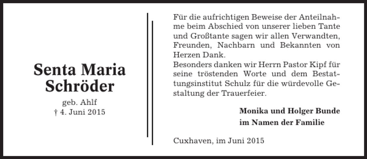 <p>Senta Maria<br />Schröder<br />geb. Ahlf<br />† 4. Juni 2015</p><p>Für die aufrichtigen Beweise der Anteilnahme beim Abschied von unserer lieben Tante<br />und Großtante sagen wir allen Verwandten,<br />Freunden, Nachbarn und Bekannten von<br />Herzen Dank.<br />Besonders danken wir Herrn Pastor Kipf für<br />seine tröstenden Worte und dem Bestattungsinstitut Schulz für die würdevolle Gestaltung der Trauerfeier.<br />Monika und Holger Bunde<br />im Namen der Familie<br />Cuxhaven, im Juni 2015</p>