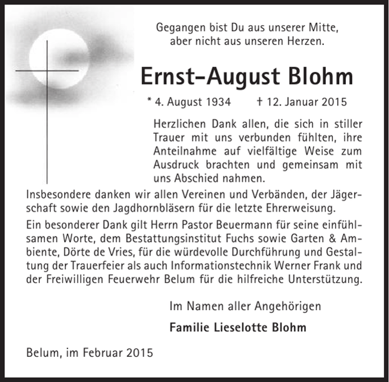 <p>Gegangen bist Du aus unserer Mitte,<br />aber nicht aus unseren Herzen.</p><p>Ernst-August Blohm<br />* 4. August 1934</p><p>† 12. Januar 2015</p><p>Herzlichen Dank allen, die sich in stiller<br />Trauer mit uns verbunden fühlten, ihre<br />Anteilnahme auf vielfältige Weise zum<br />Ausdruck brachten und gemeinsam mit<br />uns Abschied nahmen.<br />Insbesondere danken wir allen Vereinen und Verbänden, der Jägerschaft sowie den Jagdhornbläsern für die letzte Ehrerweisung.<br />Ein besonderer Dank gilt Herrn Pastor Beuermann für seine einfühlsamen Worte, dem Bestattungsinstitut Fuchs sowie Garten &amp; Ambiente, Dörte de Vries, für die würdevolle Durchführung und Gestaltung der Trauerfeier als auch Informationstechnik Werner Frank und<br />der Freiwilligen Feuerwehr Belum für die hilfreiche Unterstützung.</p><p>Im Namen aller Angehörigen<br />Familie Lieselotte Blohm<br />Belum, im Februar 2015</p>