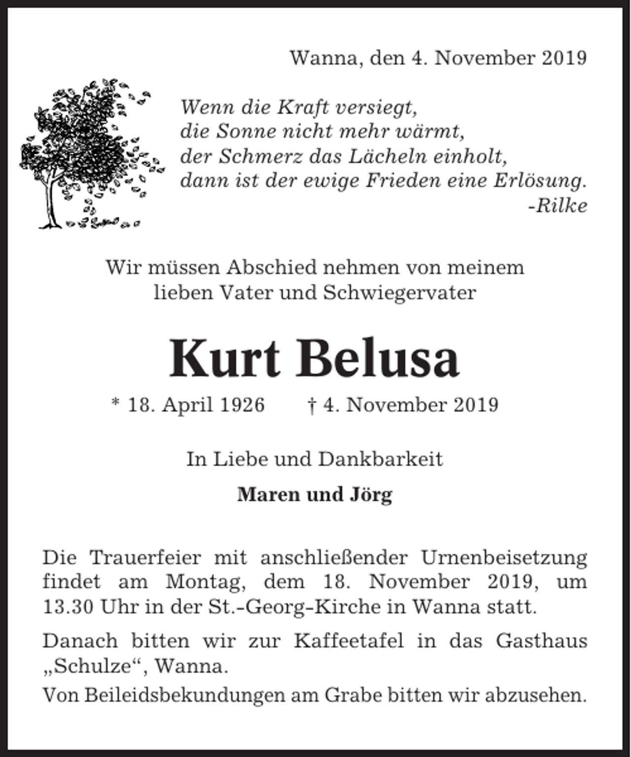 <p>Wanna, den 4. November 2019<br />Wenn die Kraft versiegt,<br />die Sonne nicht mehr wärmt,<br />der Schmerz das Lächeln einholt,<br />dann ist der ewige Frieden eine Erlösung.<br />-Rilke<br />Wir müssen Abschied nehmen von meinem<br />lieben Vater und Schwiegervater</p><p>Kurt Belusa<br />* 18. April 1926</p><p>† 4. November 2019</p><p>In Liebe und Dankbarkeit<br />Maren und Jörg<br />Die Trauerfeier mit anschließender Urnenbeisetzung<br />findet am Montag, dem 18. November 2019, um<br />13.30 Uhr in der St.-Georg-Kirche in Wanna statt.<br />Danach bitten wir zur Kaffeetafel in das Gasthaus<br />„Schulze“, Wanna.<br />Von Beileidsbekundungen am Grabe bitten wir abzusehen.</p>