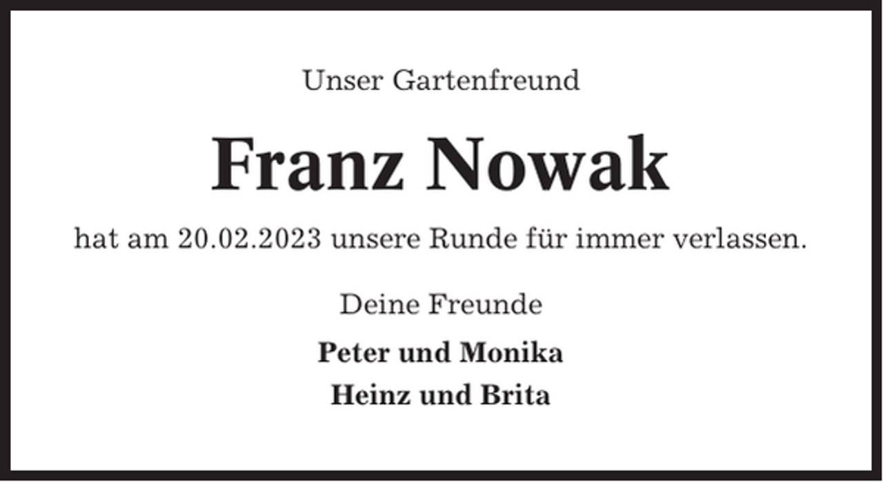 <p>Unser Gartenfreund</p><p>Franz Nowak<br />hat am 20.02.2023 unsere Runde für immer verlassen.<br />Deine Freunde<br />Peter und Monika<br />Heinz und Brita</p>